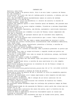 CONTRATO.TXT
destruir; essa forma
misturada convém a um governo misto. Pois é um erro tomar o governo de Veneza
por uma verdadeira
aristocracia. Se o povo não tem ali nenhuma parte no governo, a nobreza, por seu
turno, é ali o próprio
povo. Uma multidão de pobres barnabotenses jamais se acerca de nenhuma
magistratura, e só tem de sua
nobreza o inútil título de Excelência e o direito de assistir à reunião do
grande Conselho. Sendo esse
Conselho tão numeroso quanto o nosso Conselho geral em Genebra, não possuem seus
membros maiores
privilégios que os de nossos simples cidadãos. Tirando-se a extrema disparidade
das duas repúblicas, a
burguesia de Genebra representa, sem dúvida, exatamente o patriciado veneziano;
nossos naturais e
habitantes equivalem aos cidadãos e ao povo de Veneza; nossos camponeses são
como que os vassalos
do continente; enfim, de qualquer maneira que se considere essa república,
abstração feita de sua
grandeza, não é seu governo mais aristocrático que o nosso. Toda a diferença
está em que, não havendo
nenhum chefe à vista, nós não temos a mesma necessidade de recorrer à sorte.
As eleições por sorteio teriam poucos inconvenientes numa verdadeira democracia,
onde, sendo todos
iguais em costumes, dotes intelectuais, preceitos e fortuna, a escolha se
tornaria quase indiferente. Mas,
como afirmei, não existe verdadeira democracia.
Quando a escolha e o sorteio se mesclam, cabe à primeira preencher os postos que
demandam dotes
apropriados, tais como os cargos militares; o segundo convém aos postos aos
quais bastam o bom senso,
a justiça, a integridade, tais como os cargos de judicatura, porque, num Estado
bem constituído, essas
qualidades são comuns a todos os cidadãos.
O sorteio e o sufrágio não têm nenhum lugar num governo monárquico. O monarca é
de direito único,
príncipe e magistrado único; a escolha de seus auxiliares só a ele compete.
Quando o abade de
Saint-Pierre propunha multiplicar os conselhos do rei de França e eleger os
membros por escrutínio, não
Do Contrato Social
file:///C|/site/livros_gratis/contrato_social.htm (52 of 72) [4/1/2002 14:09:39]
#
percebia estar propondo a mudança da forma de governo.
Restar-me-ia falar da maneira de dar e recolher os votos na assembléia popular;
mas, possivelmente, o
histórico da organização civil romana explicasse a este respeito de modo mais
sensível todas as máximas
que eu poderia estabelecer. Não é indigno de um leitor judicioso ver em
pormenores como se cuidavam
dos negócios públicos e particulares num conselho de duzentos mil homens.
IV -- Dos comícios romanos.
Não possuímos nenhum monumento digno de confiança dos primeiros tempos de Roma;
há mesmo
grande probabilidade de não passarem de fábulas a maior parte das coisas que nos
contam (27) e, em
geral, a parte mais instrutiva dos anais dos povos, que é a história de seu
estabelecimento é a que mais
carece de dados A experiência ensina-nos diariamente quais as causas que
originam as revoluções dos
impérios; entretanto, como atualmente não mais se formam novos povos, temos
                                   Página 63
 