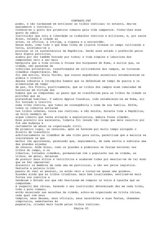 CONTRATO.TXT
poder, e não tardassem em envilecer as tribos rústicas; no entanto, deu-se
exatamente o contrário.
Conhece-se o gosto dos primeiros romanos pela vida campestre. Vinha-lhes esse
gosto do sábio
instituidor que uniu à liberdade os trabalhos rústicos e militares, e, por assim
dizer, relegou à cidade as
artes, os ofícios, a intriga, a riqueza e a escravidão.
Desse modo, como tudo o que Roma tinha de ilustre vivesse no campo cultivando a
terra, acostumou-se a
procurar aí os sustentáculos da República. Sendo esse estado o preferido pelos
mais dignos patrícios,
acabou por ser também honrado por todos; a vida simples e laboriosa dos
camponeses veio a ser mais
benquista que a vida ociosa e frouxa dos burgueses de Roma, e muitos que, na
cidade, não passavam de
infelizes proletários, transformados em cultivadores dos campos, se tornaram
cidadãos respeitáveis. Não
foi sem motivo, dizia Varrão, que nossos magnânimos ancestrais estabeleceram na
aldeia o viveiro
desses robustos e intrépidos homens que os defendiam em tempo de guerra e os
alimentavam em tempo
de paz. Diz Plínio, positivamente, que as tribos dos campos eram cumuladas de
honrarias em virtude dos
homens que as compunham; ao passo que se transferiam para as tribos da cidade os
poltrões que se
pretendiam humilhar. O sabino Appius Claudius, indo estabelecer-se em Roma, ali
foi honrado e inscrito
numa tribo rústica, que tomou em conseqüência o nome de sua família. Enfim,
todos os libertos entravam
nas tribos urbanas, nunca nas rústicas, e não existe, durante toda a República,
um único exemplo de
algum liberto que tenha atingido a magistratura, embora fosse cidadão.
Esse preceito era excelente, todavia foi levado tão longe que dele resultou por
fim uma mudança e
certamente um abuso na organização civil.
Em primeiro lugar, os censores, após se haverem por muito tempo arrogado o
direito de transferir
arbitrariamente os cidadãos de uma tribo para outra, permitiram que a maioria se
inscrevesse na que
melhor lhe aprouvesse, permissão que, seguramente, de nada servia e subtraía uma
das grandes alçadas
da censura. Além disso, como os grandes e poderosos se faziam escrever nas
tribos do campo, e os
libertos, tornados cidadãos, permaneciam com o populacho nas da cidade, as
tribos, em geral, deixaram
de possuir seus sítios e territórios e acabaram todas por mesclar-se de tal modo
que se fez impossível
discernir os membros de cada uma em particular, a não ser pelos registros.
Destarte a palavra tribo
passou do real ao pessoal, ou então veio a tornar-se quase uma quimera.
Sucedeu ainda que as tribos citadinas, mais bem localizadas, sentiram-se mais
fortes nos comícios e
venderam o Estado aos que não hesitavam em comprar os votos à canalha que as
compunham.
A respeito das cúrias, havendo o seu instituidor determinado dez em cada tribo,
todo o povo romano,
então encerrado nas muralhas da cidade, achou-se organizado em trinta cúrias,
cada qual com seus
templos, seus deuses, seus oficiais, seus sacerdotes e suas festas, chamadas
compitalia, semelhantes às
paganalia, criadas mais tarde pelas tribos rústicas.
                                   Página 65
 
