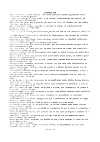 CONTRATO.TXT
Com a nova partilha de Servius, não sendo possível repetir igualmente essas
trinta cúrias pelas quatro
tribos, ele não quis tocar nisso, e as cúrias, independentes das tribos, se
tornaram outra divisão dos
habitantes de Roma; mas a questão não girou em torno de cúrias, nem das tribos
rústicas, nem do povo
que as compunha, porque, havendo-se tornado as tribos um estabelecimento
puramente civil, e tendo sido
Do Contrato Social
file:///C|/site/livros_gratis/contrato_social.htm (54 of 72) [4/1/2002 14:09:39]
#
introduzida outra polícia no referente ao levantamento das tropas, as divisões
militares de Rômulo
passaram a ser supérfluas. Desta maneira, embora todos os cidadãos estivessem
inscritos numa tribo, não
se fazia necessário que o estivessem numa cúria.
Servius criou ainda uma terceira divisão, que não tinha nenhuma relação com as
duas precedentes e que
se transformou, por seus efeitos, na mais importante de todas. Ele distribuiu
todo o povo romano em seis
classes, as quais não se distinguiam pelo lugar ou pelos homens, mas pelos bens
que possuíam; de
maneira que as primeiras classes eram preenchidas pelos ricos, as últimas pelos
pobres, e as médias pelos
que desfrutavam de medíocre fortuna. Essas seis classes eram subdivididas em
cento e noventa e três
outros corpos, chamados centúrias, e estes, por sua vez, eram distribuídos de
tal forma que a primeira
classe compreendia, sozinha, mais da metade e a última formava apenas uma só.
Ocorria então que a
classe menos numerosa em quantidade de homens era maior em centúrias, e toda a
última classe não era
contada senão como uma subdivisão, muito embora abrangesse, ela só, mais de
metade dos habitantes de
Roma.
A fim de que o povo não percebesse as conseqüências desta última forma, Servius
fingiu que lhes dava
um ar militar: inseriu na segunda classe duas centúrias de armeiros, e duas de
instrumentos de guerra na
quarta classe; em cada classe, excetuada a última, ele diferenciou os jovens e
os velhos, isto é, os que
eram obrigados a carregar as armas e os que, pela idade, estavam disso excluídos
pela lei; distinção que,
mais do que as referentes aos bens, resultou na necessidade de recomeçar
freqüentemente o
recenseamento; finalmente, desejou ele que a assembléia se realizasse no Campo
de Marte, aonde todos
os que se encontravam em idade de servir viessem com suas armas.
A razão pela qual não foi estabelecida, na última classe, essa mesma divisão
entre jovens e velhos,
residia no fato de não ser concedida ao populacho, de que a mesma se compunha, a
honra de empunhar
armas em defesa da pátria. Era preciso ter um lar para conseguir o direito de o
defender; e dessas
numerosas tropas de indigentes que brilham hoje em dia nos exércitos reais,
possivelmente não haveria
um só que não fosse rechaçado com desdém de uma coorte romana, no tempo em que
os soldados eram
defensores da liberdade.
Distinguiam-se, pois, ainda, na última classe, os proletários dos que eram
chamados capite censi. Os
                                   Página 66
 