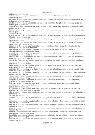 CONTRATO.TXT
tribunos sediciosos;
estes, porém, sempre encontraram um meio de se libertarem de tal
constrangimento.
As leis e a eleição dos chefes não constituíam os únicos pontos submetidos ao
julgamento do governo;
tendo o povo romano usurpado as mais importantes funções do governo, pode-se
dizer que a sorte da
Europa era regulamentada em suas assembléias. Essa variedade de assuntos dava
lugar às diversas
formas tomadas por essas assembléias, de acordo com as matérias sobre as quais
havia que
pronunciar-se.
A fim de se fazer o julgamento dessas diversas formas, é o bastante compará-las.
Rômulo, instituindo as
cúrias, tinha em vista conter o senado pelo povo e o povo pelo senado, dominando
igualmente sobre
todos. Deu ele, pois, ao povo, por essa forma, a inteira autoridade do número
para contrabalançar a do
poder e a das riquezas, deixadas aos patrícios. Mas, segundo o espírito da
monarquia, deixou ele maiores
vantagens aos patrícios, devido à influência de seus clientes sobre a
pluralidade dos sufrágios. Essa
admirável instituição de patronos e clientes foi uma obra-prima de política e
humanidade, sem a qual o
patriciado, tão contrário ao espírito de república, não teria podido subsistir.
Roma foi a única a ter a
honra de fornecer ao mundo esse belo exemplo, do qual jamais resultou qualquer
abuso, e que não foi,
portanto, imitado nunca.
Essa mesma forma de cúrias subsistiu no tempo dos reis, até Servius, não se
aceitando a legitimidade do
reinado de Tarquínio, e o fato fez com que se distinguissem as leis reais pelo
nome de leges curiatae.
Na república, as cúrias, sempre limitadas às quatro tribos urbanas, não contando
senão com a plebe de
Roma, não podiam convir nem ao senado, que se mantinha à testa dos patrícios,
nem aos tribunos, que,
conquanto plebeus, estavam à frente dos cidadãos abastados. Elas tombaram,
portanto, no descrédito e
foi tal seu aviltamento que seus trinta lictores, reunidos em assembléia,
realizavam o que os comícios por
cúria deveriam fazer.
A divisão por centúrias era tão favorável à aristocracia que não se vê, de
início, a razão por que o senado
não a levava sempre aos comícios que levavam seu nome, e nos quais se elegiam os
cônsules, os
Do Contrato Social
file:///C|/site/livros_gratis/contrato_social.htm (56 of 72) [4/1/2002 14:09:39]
#
censores e os demais magistrados curuis. Com efeito, das cento e noventa e três
centúrias, formadoras
das seis classes que compunham todo o povo romano, noventa e oito constituíam a
primeira classe.
Como os votos só se contavam por centúrias, esta primeira classe sobrepujava em
número de votos as
demais. Quando todas as centúrias estavam concordes, cessava a contagem dos
sufrágios; aquilo que fora
decidido pelo menor número passava pelo arbítrio da multidão; e pode-se dizer
que, nos comícios por
centúrias, os negócios se regravam mais pela pluralidade dos escudos que pelo
número de votos.
                                   Página 68
 