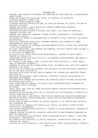 CONTRATO.TXT
Contudo, essa extrema autoridade era temperada por duas maneiras. Primeiramente,
sendo grande
número de plebeus da classe dos ricos, os tribunos, de ordinário,
contrabalançavam o crédito dos
patrícios nessa primeira classe.
A segunda maneira consistia em que, ao invés de fazerem, de início, com que as
centúrias votassem
segundo sua ordem, o que significaria começar sempre pela primeira,
determinava-se um sorteio, e a
escolhida procedia sozinha à eleição (33), após o que todas as centúrias,
chamadas num outro dia
segundo sua categoria, repetiam a mesma eleição e geralmente a confirmavam.
Subtraia-se assim a
autoridade do exemplo à graduação para a entregar à sorte, conforme o princípio
da democracia.
Desse uso resultava ainda outra vantagem: permitia aos cidadãos do campo
informarem-se, entre as duas
eleições, do mérito do candidato provisoriamente eleito a fim de lhe atribuírem
o voto com consciência
de causa. Entretanto, sob pretexto de urgência, veio-se a abolir esse costume, e
as duas eleições passaram
a ser feitas no mesmo dia.
Os comícios por tribos constituíam propriamente o conselho do povo romano.
Somente os tribunos os
convocavam; neles eram estes eleitos e se tomavam as deliberações. Não apenas o
senado deixava de ter
ali assento, como sequer tinha o direito de a eles assistir; e, assim sendo,
eram os senadores forçados a
obedecer às leis que não tinham podido votar, de maneira que, sob certo aspecto,
passavam a ser menos
livres que os últimos dos cidadãos. Tal injustiça era mal-entendida e bastaria,
por si só, para invalidar os
decretos de um corpo em que todos os membros não tinham sido admitidos. Mesmo
que todos os
patrícios assistissem a esses comícios, consoante o direito que possuíam na
qualidade de cidadãos,
tornados então simples particulares, não poderiam influir em nada num processo
de eleição cujos votos
eram recolhidos por cabeça, e no qual o mais humilde proletário dispunha de
tanto poder como o príncipe
do senado.
Vê-se, pois, que, além da ordem resultante dessas diversas distribuições para o
recolhimento dos
sufrágios de tão grande povo, não se reduziam tais distribuições a formas em si
mesmas indiferentes, mas
sim que cada qual tinha efeitos relativos em relação aos objetivos preferidos.
Sem entrar em mais longos pormenores, resulta dos esclarecimentos precedentes
que os comícios por
tribos eram os mais favoráveis ao governo popular, e os comícios por centúrias
aos interesses da
aristocracia. A respeito dos comícios por cúrias, nos quais a plebe de Roma
constituía a pluralidade,
como apenas servissem para favorecer a tirania e os maus desígnios, acabaram por
cair no descrédito,
fazendo com que os próprios elementos sediciosos se abstivessem de empregar um
meio que lhes punha
muito a descoberto seus projetos. Toda a majestade do povo romano -- está fora
de dúvida -- revelava-se
nos comícios por centúrias, os únicos completos, levando-se em conta que, nos
comícios por cúrias
faltavam as tribos rústicas, e nos comícios por tribos eram excluídos o senado e
                                   Página 69
 