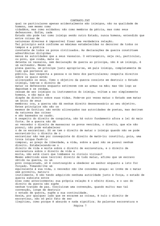 CONTRATO.TXT
qual os particulares apenas acidentalmente são inimigos, não na qualidade de
homens, nem mesmo como
cidadãos, mas como soldados; não como membros da pátria, mas como seus
defensores. Enfim, cada
Estado não pode ter como inimigo senão outro Estado, nunca homens, entendido que
entre coisas de
naturezas diversas é impossível fixar uma verdadeira relação.
Tal princípio está conforme as máximas estabelecidas no decorrer de todos os
tempos e a prática
constante de todos os povos civilizados. As declarações de guerra constituem
advertências dirigidas
menos às autoridades que a seus vassalos. O estrangeiro, seja rei, particular,
ou povo, que roube, mate ou
detenha os vassalos, sem declaração de guerra ao príncipe, não é um inimigo, é
um salteador. Mesmo em
plena guerra, um príncipe justo apropria-se, em país inimigo, completamente de
tudo que pertence ao
público, mas respeita a pessoa e os bens dos particulares; respeita direitos
sobre os quais estão
alicerçados os seus. Como o objetivo da guerra consiste em destruir o Estado
inimigo, tem-se o direito de
matar os defensores enquanto estiverem com as armas na mão; mas tão logo as
deponham e se rendam,
cessam de ser inimigos ou instrumentos do inimigo, voltam a ser simplesmente
homens, e não mais se
dispõe de direito sobre suas vidas. Pode-se por vezes matar o Estado sem matar
um único de seus
membros; ora, a guerra não dá nenhum direito desnecessário ao seu objetivo.
Estes princípios não são os
mesmos de Grotius; não estão alicerçados nas autoridades de poetas, mas derivam
da natureza das coisas
e são baseados na razão.
A respeito do direito de conquista, não há outro fundamento afora a lei do mais
forte. Se a guerra não dá
ao vencedor o direito de massacrar os povos vencidos, o direito, que ele não
possui, não pode estabelecer
o de os escravizar. Só se tem o direito de matar o inimigo quando não se pode
escravizá-lo; o direito de o
escravizar não vem por conseguinte do direito de matá-lo; constitui, pois, uma
troca iníqua fazê-lo
comprar, ao preço da liberdade, a vida, sobre a qual não se possui nenhum
direito. Estabelecendo-se o
direito de vida e morte sobre o direito de escravatura, e o direito de
escravatura sobre o direito de vida e
morte, não está claro que tombamos no círculo vicioso?
Mesmo admitindo esse terrível direito de tudo matar, afirmo que um escravo
obtido na guerra, ou um
povo conquistado, só é constrangido a obedecer ao senhor enquanto a isto for
forçado. Tomando-lhe um
equivalente à sua vida, o vencedor não lhe concedeu graça: ao invés de o matar
sem proveito, matou-o
inutilmente. E não tendo adquirido nenhuma autoridade junto à força, o estado de
guerra subsiste entre
eles como anteriormente; sua própria relação é o efeito disso, e o uso do
direito da guerra não supõe
nenhum tratado de paz. Concluíram uma convenção, quando muito; mas tal
convenção, longe de destruir
o estado de guerra, supõe a sua continuidade.
Assim, por qualquer lado que se encarem as coisas, é nulo o direito de
escravizar, não só pelo fato de ser
ilegítimo, como porque é absurdo e nada significa. As palavras escravatura e
                                    Página 7
 