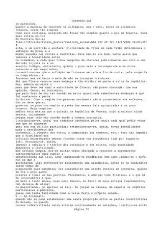 CONTRATO.TXT
os patrícios.
Quanto à maneira de recolher os sufrágios, era o fato, entre os primeiros
romanos, coisa tão simples
como seus costumes, malgrado não fosse tão simples quanto o era em Esparta. Cada
qual votava em voz
Do Contrato Social
file:///C|/site/livros_gratis/contrato_social.htm (57 of 72) [4/1/2002 14:09:39]
#
alta, e um escrivão o anotava; pluralidade de votos em cada tribo determinava o
sufrágio do povo, e o
mesmo sucedia nas cúrias e centúrias. Este hábito era bom, tanto assim que
reinava a honestidade entre
os cidadãos, e cada qual tinha vergonha de oferecer publicamente seu voto a uma
decisão injusta ou a um
assunto indigno; entretanto, quando o povo veio a corromper-se e os votos
passaram a ser negociados,
convencionou-se que o sufrágio se tornasse secreto a fim de conter pela suspeita
os compradores, e
fornecer aos velhacos o meio de não se tornarem traidores.
Sei que Cícero censura essa mudança e lhe atribui em parte a ruína da república.
Mas, embora eu sinta o
peso que deve ter aqui a autoridade de Cícero, não posso concordar com sua
opinião. Penso, ao contrário,
que pelo fato de não ter havido em maior quantidade semelhantes mudanças é que
foi acelerada a perda
do Estado. Como o regime das pessoas saudáveis não é conveniente aos enfermos,
não se deve querer
governar um povo corrompido através das mesmas leis apropriadas a um povo
honesto. Nada comprova
melhor esta máxima que a duração da República de Veneza, cujo simulacro ainda
existe, unicamente
porque suas leis não convêm senão a homens corruptos.
Distribuíram-se, pois, aos cidadãos canhenhos pelos quais cada qual podia votar
sem que se soubesse
qual era sua opinião particular; estabeleceram-se, assim, novas formalidades
para o recolhimento dos
canhenhos, o cômputo dos votos, a comparação dos números, etc.; isso não impediu
que a fidelidade dos
oficiais encarregados dessas funções fosse com freqüência tida por suspeita
(34). Procurou-se, enfim,
impedir a cabala e o tráfico dos sufrágios e dos editos, cuja quantidade
demonstra a inutilidade.
Nos últimos tempos, era-se muitas vezes obrigado a recorrer a expedientes
extraordinários para suprir a
insuficiência das leis. Logo imaginaram-se prodígios; com isso iludia-se o povo,
não os que o
governavam; logo convocava-se bruscamente uma assembléia, antes de os candidatos
terem tempo de
prepararem suas manobras; ora consumia-se uma sessão inteira em conversa, quando
se via o povo ganho
prestes a tomar um mau partido. Finalmente, a ambição tudo frustrou, e o que há
de inconcebível é que,
em meio a tanto abuso, esse povo imenso, em favor de seus antigos regulamentos,
não deixava de eleger
os magistrados, de aprovar as leis, de julgar as causas, de expedir os negócios
particulares e públicos,
quase com tanta facilidade como o teria feito o próprio senado.
V -- Do tribunato.
Quando não se pode estabelecer uma exata proporção entre as partes constitutivas
do Estado, ou quando
causas indestrutíveis nelas alteram continuamente as relações, institui-se então
                                   Página 70
 