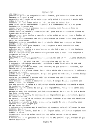 CONTRATO.TXT
uma magistratura
particular que não se corporifica com as outras, que repõe cada termo em sua
verdadeira relação, e que
estabelece uma ligação ou um meio-termo, seja entre o príncipe e o povo, seja
entre o príncipe e o
soberano, ou ainda entre ambos os lados, em caso de necessidade.
Esse corpo, que eu denominarei tribunato, é o conservador das leis do poder
legislativo, e serve, por
vezes, para proteger o soberano contra o governo, como faziam em Roma os
tribunos do povo; como faz
presentemente em Veneza o Conselho dos Dez, para sustentar o governo contra as
investidas do povo; e,
algumas vezes, para manter o equilíbrio entre ambas as partes, como o faziam os
éforos em Esparta.
O tribunato não constitui uma parte constitutiva da cidade, e não deve possuir a
menor porção do poder
legislativo nem do executivo; mas é justamente nisso que seu poder se torna
grande, porque, nada
podendo fazer, tudo pode impedir. É mais sagrado e mais reverenciado como
defensor das leis que o
príncipe que as executa e o soberano que as dá. Foi o que se viu com bastante
clareza em Roma, quando
seus altivos patrício; que sempre menosprezaram todo o povo, foram forçados a
dobrar-se perante um
Do Contrato Social
file:///C|/site/livros_gratis/contrato_social.htm (58 of 72) [4/1/2002 14:09:39]
#
simples oficial do povo que não tinha auspícios nem jurisdição.
O tribunato, sabiamente temperado, representa o mais firme apoio de uma boa
constituição; mas, por
pouca força que tenha de mais, tudo subverte; no que concerne à fraqueza, ele
naturalmente a não possui,
e, conquanto seja alguma coisa, não é jamais menos que o necessário. O tribunato
degenera em tirania
quando usurpa o poder executivo, do qual não passa de moderador, e quando deseja
dispensar as leis cuja
proteção lhe compete. O enorme poder dos éforos, que não ofereceu perigo
enquanto Esparta conservou
seus costumes, acelerou a corrupção iniciada. O sangue de Agis, degolado por
esses tiranos, foi vingado
por seu sucessor; o crime e o castigo dos éforos apressaram igualmente a ruína
da república; e, após
Cleômenes, Esparta deixou de ter qualquer importância. Roma pereceu ainda pela
mesma via, e o
excessivo poder dos tribunos, usurpado gradualmente, serviu, enfim, com a ajuda
das leis votadas para
garantirem a liberdade, de salvaguarda aos imperadores que a destruíram. Quanto
ao Conselho dos Dez,
em Veneza, trata-se de um tribunal de sangue, horrível a um tempo aos patrícios
e ao povo, e que, longe
de proteger altamente as leis, apenas serve, depois de seu aviltamento, para
aplicar nas trevas golpes que
se não ousam imaginar.
O tribunato enfraqueceu-se, à semelhança do governo, pela multiplicação de seus
membros. Quando os
tribunos do povo romano, dois de início, depois cinco, pretenderam duplicar esse
número, o senado
consentiu-o, certo de poder contê-los, uns pelos outros, o que de resto
aconteceu.
A melhor maneira de prevenir as usurpações de tão temível corpo, maneira de que
nenhum governo se
                                   Página 71
 