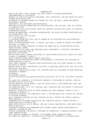 CONTRATO.TXT
serviu até aqui, seria impedir que esse corpo se tornasse permanente,
regulamentando os intervalos
durante os quais ele estaria suprimido. Tais intervalos, que não devem ser muito
grandes para evitar que
os abusos se afirmem, podem ser fixados por lei, de modo a serem facilmente
abreviados, quando
necessário, por comissões extraordinárias.
Esse meio me parece desprovido de inconvenientes, uma vez que, como já o disse,
o tribunato, não
fazendo parte da constituição, pode ser removido sem que esta disto se ressinta.
E parece-me eficaz,
porque um magistrado, novamente estabelecido, não parte do poder desfrutado por
seu predecessor, mas
sim do que a lei lhe outorga.
VI -- Da ditadura.
A inflexibilidade das leis, que as impede de se ajustarem aos acontecimentos,
pode, em determinados
casos, torná-las perniciosas, e causar, por elas, a perda do Estado num momento
de crise. A ordem e a
lentidão das formas requerem um espaço de tempo que as circunstâncias muitas
vezes recusam. Podem
apresentar-se mil casos não esperados pelo legislador, e constitui necessária
providência perceber que é
possível tudo prever.
Não se deve, pois, querer consolidar as instituições políticas a ponto de levar
o poder a suspender o efeito
delas. Esparta mesma deixou dormir suas leis.
Somente os maiores perigos podem contrabalançar o decorrente da alteração da
ordem pública, e não se
deve jamais esmagar o sagrado poder proveniente das leis senão quando se trata
de salvar a pátria.
Nesses casos raros e manifestos, provê-se a segurança pública por meio de um ato
particular que dela
encarrega a pessoa mais digna. Tal comissão pode ser outorgada de duas maneiras,
consoante a espécie
do perigo.
Do Contrato Social
file:///C|/site/livros_gratis/contrato_social.htm (59 of 72) [4/1/2002 14:09:39]
#
Se, para isso remediar, é suficiente aumentar a atividade do governo, deve-se
concentrá-la em um ou dois
de seus membros: assim sendo, o que se altera não é a autoridade das leis, mas
tão-somente a forma de
sua administração. Se é tal o perigo, que o aparelho das leis passa a constituir
um obstáculo à sua
garantia, nomeia-se então um chefe supremo que faça emudecer todas as leis e
suspenda um momento a
autoridade soberana. Em semelhante caso, a vontade geral não é posta em, dúvida,
e torna-se evidente
que a primeira intenção do povo consiste em que o Estado não venha a perecer.
Dessa maneira, a
suspensão de autoridade legislativa não significa esteja a mesma abolida: o
magistrado que a silencia não
pode fazê-la falar; ele a domina, sem que a possa representar; tudo pode fazer,
exceto legislar.
O primeiro processo era empregado pelo senado romano quando encarregava os
cônsules, através de uma
fórmula consagrada, de prover a salvação da república; o segundo processo tinha
lugar quando um dos
dois cônsules nomeava um ditador, cujo exemplo Roma recebeu de Alba.
No começo da república,, recorreu-se com bastante freqüência à ditadura pelo
                                   Página 72
 