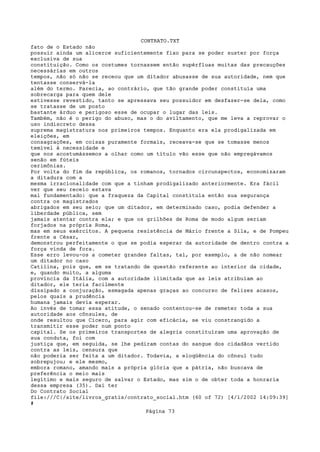 CONTRATO.TXT
fato de o Estado não
possuir ainda um alicerce suficientemente fixo para se poder suster por força
exclusiva de sua
constituição. Como os costumes tornassem então supérfluas muitas das precauções
necessárias em outros
tempos, não só não se receou que um ditador abusasse de sua autoridade, nem que
tentasse conservá-la
além do termo. Parecia, ao contrário, que tão grande poder constituía uma
sobrecarga para quem dele
estivesse revestido, tanto se apressava seu possuidor em desfazer-se dela, como
se tratasse de um posto
bastante árduo e perigoso esse de ocupar o lugar das leis.
Também, não é o perigo do abuso, mas o do aviltamento, que me leva a reprovar o
uso indiscreto dessa
suprema magistratura nos primeiros tempos. Enquanto era ela prodigalizada em
eleições, em
consagrações, em coisas puramente formais, receava-se que se tomasse menos
temível à necessidade e
que nos acostumássemos a olhar como um título vão esse que não empregávamos
senão em fúteis
cerimônias.
Por volta do fim da república, os romanos, tornados circunspectos, economizaram
a ditadura com a
mesma irracionalidade com que a tinham prodigalizado anteriormente. Era fácil
ver que seu receio estava
mal fundamentado: que a fraqueza da Capital constituía então sua segurança
contra os magistrados
abrigados em seu seio; que um ditador, em determinado caso, podia defender a
liberdade pública, sem
jamais atentar contra ela; e que os grilhões de Roma de modo algum seriam
forjados na própria Roma,
mas em seus exércitos. A pequena resistência de Mário frente a Sila, e de Pompeu
frente a César,
demonstrou perfeitamente o que se podia esperar da autoridade de dentro contra a
força vinda de fora.
Esse erro levou-os a cometer grandes faltas, tal, por exemplo, a de não nomear
um ditador no caso
Catilina, pois que, em se tratando de questão referente ao interior da cidade,
e, quando muito, a alguma
província da Itália, com a autoridade ilimitada que as leis atribuíam ao
ditador, ele teria facilmente
dissipado a conjuração, esmagada apenas graças ao concurso de felizes acasos,
pelos quais a prudência
humana jamais devia esperar.
Ao invés de tomar essa atitude, o senado contentou-se de remeter toda a sua
autoridade aos cônsules, de
onde resultou que Cícero, para agir com eficácia, se viu constrangido a
transmitir esse poder num ponto
capital. Se os primeiros transportes de alegria constituíram uma aprovação de
sua conduta, foi com
justiça que, em seguida, se lhe pediram contas do sangue dos cidadãos vertido
contra as leis, censura que
não poderia ser feita a um ditador. Todavia, a eloqüência do cônsul tudo
sobrepujou; e ele mesmo,
embora romano, amando mais a própria glória que a pátria, não buscava de
preferência o meio mais
legítimo e mais seguro de salvar o Estado, mas sim o de obter toda a honraria
dessa empresa (35). Daí ter
Do Contrato Social
file:///C|/site/livros_gratis/contrato_social.htm (60 of 72) [4/1/2002 14:09:39]
#
                                   Página 73
 