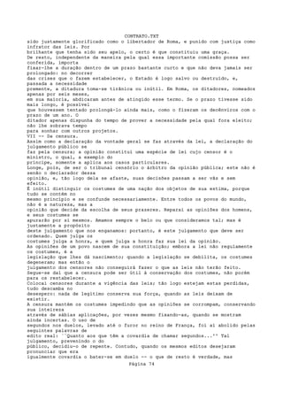 CONTRATO.TXT
sido justamente glorificado como o libertador de Roma, e punido com justiça como
infrator das leis. Por
brilhante que tenha sido seu apelo, o certo é que constituiu uma graça.
De resto, independente da maneira pela qual essa importante comissão possa ser
conferida, importa
fixar-lhe a duração dentro de um prazo bastante curto e que não deva jamais ser
prolongado: no decorrer
das crises que o fazem estabelecer, o Estado é logo salvo ou destruído, e,
passada a necessidade
premente, a ditadura toma-se tirânica ou inútil. Em Roma, os ditadores, nomeados
apenas por seis meses,
em sua maioria, abdicaram antes de atingido esse termo. Se o prazo tivesse sido
mais longo, é possível
que houvessem tentado prolongá-lo ainda mais, como o fizeram os decênviros com o
prazo de um ano. O
ditador apenas dispunha do tempo de prover a necessidade pela qual fora eleito;
não lhe sobrava tempo
para sonhar com outros projetos.
VII -- Da censura.
Assim como a declaração da vontade geral se faz através da lei, a declaração do
julgamento público se
faz pela censura; a opinião constitui uma espécie de lei cujo censor é o
ministro, o qual, a exemplo do
príncipe, somente a aplica aos casos particulares.
Longe, pois, de ser o tribunal censório o árbitro da opinião pública; este não é
senão o declarador dessa
opinião, e, tão logo dela se afaste, suas decisões passam a ser vãs e sem
efeito.
É inútil distinguir os costumes de uma nação dos objetos de sua estima, porque
tudo se contém no
mesmo princípio e se confunde necessariamente. Entre todos os povos do mundo,
não é a natureza, mas a
opinião que decide da escolha de seus prazeres. Reparai as opiniões dos homens,
e seus costumes se
apurarão por si mesmos. Amamos sempre o belo ou que consideramos tal; mas é
justamente a propósito
deste julgamento que nos enganamos: portanto, é este julgamento que deve ser
ordenado. Quem julga os
costumes julga a honra, e quem julga a honra faz sua lei da opinião.
As opiniões de um povo nascem de sua constituição; embora a lei não regulamente
os costumes, é a
legislação que lhes dá nascimento; quando a legislação se debilita, os costumes
degeneram; mas então o
julgamento dos censores não conseguirá fazer o que as leis não terão feito.
Segue-se daí que a censura pode ser útil à conservação dos costumes, não porém
para os restabelecer.
Colocai censores durante a vigência das leis; tão logo estejam estas perdidas,
tudo descamba no
desespero: nada de legítimo conserva sua força, quando as leis deixam de
existir.
A censura mantém os costumes impedindo que as opiniões se corrompam, conservando
sua inteireza
através de sábias aplicações, por vezes mesmo fixando-as, quando se mostram
ainda incertas. O uso de
segundos nos duelos, levado até o furor no reino de França, foi aí abolido pelas
seguintes palavras de
edito real: ``Quanto aos que têm a covardia de chamar segundos...'' Tal
julgamento, prevenindo o do
público, decidiu-o de repente. Contudo, quando os mesmos editos desejaram
pronunciar que era
igualmente covardia o bater-se em duelo -- o que de resto é verdade, mas
                                   Página 74
 