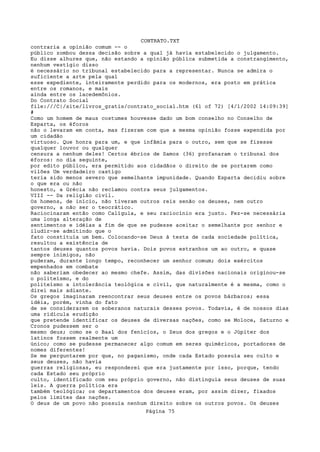 CONTRATO.TXT
contraria a opinião comum -- o
público zombou dessa decisão sobre a qual já havia estabelecido o julgamento.
Eu disse alhures que, não estando a opinião pública submetida a constrangimento,
nenhum vestígio disso
é necessário no tribunal estabelecido para a representar. Nunca se admira o
suficiente a arte pela qual
esse expediente, inteiramente perdido para os modernos, era posto em prática
entre os romanos, e mais
ainda entre os lacedemônios.
Do Contrato Social
file:///C|/site/livros_gratis/contrato_social.htm (61 of 72) [4/1/2002 14:09:39]
#
Como um homem de maus costumes houvesse dado um bom conselho no Conselho de
Esparta, os éforos
não o levaram em conta, mas fizeram com que a mesma opinião fosse expendida por
um cidadão
virtuoso. Que honra para um, e que infâmia para o outro, sem que se fizesse
qualquer louvor ou qualquer
censura a nenhum deles! Certos ébrios de Samos (36) profanaram o tribunal dos
éforos: no dia seguinte,
por edito público, era permitido aos cidadãos o direito de se portarem como
vilões Um verdadeiro castigo
teria sido menos severo que semelhante impunidade. Quando Esparta decidiu sobre
o que era ou não
honesto, a Grécia não reclamou contra seus julgamentos.
VIII -- Da religião civil.
Os homens, de início, não tiveram outros reis senão os deuses, nem outro
governo, a não ser o teocrático.
Raciocinaram então como Calígula, e seu raciocínio era justo. Fez-se necessária
uma longa alteração de
sentimentos e idéias a fim de que se pudesse aceitar o semelhante por senhor e
iludir-se admitindo que o
fato constituía um bem. Colocando-se Deus à testa de cada sociedade política,
resultou a existência de
tantos deuses quantos povos havia. Dois povos estranhos um ao outro, e quase
sempre inimigos, não
puderam, durante longo tempo, reconhecer um senhor comum; dois exércitos
empenhados em combate
não saberiam obedecer ao mesmo chefe. Assim, das divisões nacionais originou-se
o politeísmo, e do
politeísmo a intolerância teológica e civil, que naturalmente é a mesma, como o
direi mais adiante.
Os gregos imaginaram reencontrar seus deuses entre os povos bárbaros; essa
idéia, porém, vinha do fato
de se considerarem os soberanos naturais desses povos. Todavia, é de nossos dias
uma ridícula erudição
que pretende identificar os deuses de diversas nações, como se Moloce, Saturno e
Cronos pudessem ser o
mesmo deus; como se o Baal dos fenícios, o Zeus dos gregos e o Júpiter dos
latinos fossem realmente um
único; como se pudesse permanecer algo comum em seres quiméricos, portadores de
nomes diferentes!
Se me perguntarem por que, no paganismo, onde cada Estado possuía seu culto e
seus deuses, não havia
guerras religiosas, eu responderei que era justamente por isso, porque, tendo
cada Estado seu próprio
culto, identificado com seu próprio governo, não distinguia seus deuses de suas
leis. A guerra política era
também teológica; os departamentos dos deuses eram, por assim dizer, fixados
pelos limites das nações.
O deus de um povo não possuía nenhum direito sobre os outros povos. Os deuses
                                   Página 75
 
