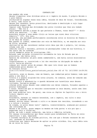 CONTRATO.TXT
dos pagãos não eram
deuses ciumentos; eles dividiam entre si o império do mundo. O próprio Moisés e
o povo hebreu
atribuíram-se algumas vezes essa idéia, falando do deus de Israel. Consideravam,
é certo, como nulos os
deuses dos cananeus, povos proscritos, destinados à destruição e cujo lugar
pretendiam ocupar; mas
reparai como falavam das divindades dos povos vizinhos que lhes era vedado
atacar: ``Não vos é
legitimamente devida a posse do que pertence a Chamos, vosso deus?'' -- dizia
Jefté aos amonitas. ``-- Nós
possuímos graças a esse mesmo título as terras que nosso deus vitorioso
adquiriu'' (37). Era isso,
parece-me, uma paridade perfeitamente reconhecida entre os direitos de Chamos e
os do deus de Israel.
Mas quando os judeus, submetidos aos reis da Babilônia, e, em seguida aos reis
da Síria, quiseram
obstinar-se em não reconhecer nenhum outro deus que não o próprio, tal recusa,
olhada como uma
rebelião contra o vencedor, provocou as perseguições lidas em sua história, e
das quais não se conhecem
outros exemplos antes do cristianismo (38).
Estando cada religião circunscrita unicamente às leis do Estado que as
prescrevia, não havia outra
maneira de converter um povo senão submetendo-o, nem havia outros missionários
além dos
conquistadores; e, consistindo a lei dos vencidos na obrigação de mudar de
culto; fazia-se preciso
começar por vencer antes de pregar. Não quer isto dizer que os homens
combatessem pelos deuses; ao
Do Contrato Social
file:///C|/site/livros_gratis/contrato_social.htm (62 of 72) [4/1/2002 14:09:39]
#
contrário, eram os deuses, como em Homero, que combatiam pelos homens; cada qual
pedia a seu deus a
vitória e a pagava erigindo-lhe novos altares. Os romanos, antes de tomarem uma
praça, intimavam os
deuses locais a abandoná-la; e quando deixavam aos tarentinos seus deuses
irritados, faziam-no porque
olhavam então esses deuses como submetidos aos deles romanos, forçados aqueles a
prestar homenagens
a estes. Permitiam que os vencidos conservassem os seus deuses, assim como lhes
permitiam reger-se
por suas próprias leis. Em geral, uma coroa ao Júpiter do Capitólio era o único
tributo imposto aos
vencidos.
Finalmente, havendo os romanos estendido, com o império, seu culto e seus
deuses, e, havendo eles
mesmos, muitas vezes, adotado o culto e os deuses dos vencidos, concedendo a uns
e a outros o direito
de cidade, os povos desse vasto' império, insensivelmente, acabaram por possuir
uma infinidade de
deuses e de cultos, quase sempre os mesmos em toda parte; e eis por que o
paganismo veio a tornar-se,
enfim, em todo o mundo conhecido, uma única e idêntica religião.
Foi nessas circunstâncias que Jesus surgiu para estabelecer na Terra um reino
espiritual; o que, separando
o sistema teológico do sistema político, fez com que o Estado cessasse de ser
uno, causando as divisões
intestinas que jamais deixaram de agitar os povos cristãos. Ora, essa idéia nova
de um reino do outro
                                   Página 76
 