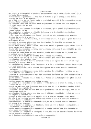 CONTRATO.TXT
político. e sustentando o segundo, ao contrário, que o cristianismo constitui o
seu mais firme apoio.
Provar-se-ia ao primeiro não ter havido Estado a que a religião não tenha
servido de base, e ao segundo,
que a lei cristã é, no fundo, mais prejudicial que útil à forte constituição do
Estado. Para terminar minhas
explicações, devo dar um pouco mais de precisão às idéias bastante vagas de
religião relativas ao meu
assunto.
A religião, considerada em relação à sociedade, que é geral ou particular pode
também dividir-se em
duas espécies, a saber: a religião do homem, e a do cidadão. A primeira,
desprovida de templos, altares,
ritos, limitada unicamente ao culto interior do Deus supremo e aos eternos
deveres da moral, é a pura e
simples religião dos Evangelhos, o verdadeiro teísmo, é o que se pode denominar
de direito divino
natural. A segunda, alicerçada num único país, fornece-lhe os deuses, os
patronos próprios e tutelares;
possui seus dogmas, seus rituais, seu culto exterior prescrito por leis; afora a
única nação que a cultua, as
demais são consideradas infiéis, estrangeiras, bárbaras; é uma religião que não
estende os deveres e os
direitos do homem além de seus altares. Foram assim todas as religiões dos
primeiros povos, às quais se
pode dar a denominação de direito divino civil ou positivo.
Há um terceiro tipo de religião, mais bizarro, que, dando aos homens duas
legislações, dois chefes, duas
pátrias, os submete a deveres contraditórios e os impede de ser a um só tempo
devotos e cidadãos. Assim
é a religião dos lamas, a dos japoneses, e a do cristianismo romano. Esta última
pode ser chamada a
religião dos padres. Dela resulta uma espécie de direito misto e insociável
inominado.
A considerar politicamente essas três espécies de religiões, verifica-se que
todas têm os seus defeitos. A
terceira é tão evidentemente má, que constitui uma perda de tempo ocupar-se de o
demonstrar. Tudo
quanto rompe a unidade social nada vale; todas as instituições que põem o homem
em contradição
consigo mesmo não servem para coisa alguma.
A segunda é boa naquilo em que reúne o culto divino e o amor das leis, e em que,
fazendo da pátria o
objeto da adoração dos cidadãos, ensina-os que servir o Estado é servir o deus
tutelar. E uma espécie de
teocracia, em que não se deve ter outro pontífice além do príncipe, nem outros
sacerdotes senão os
magistrados. Então, morrer por seu país é atingir o martírio, violar as leis é
ser ímpio; e submeter um
culpado à execração pública é sacrificá-lo à ira dos deuses: sacer esto.
Mas ela é má, porque, estando alicerçada sobre o erro e a mentira, engana os
homens, torna-os crédulos,
supersticiosos, e asfixia o verdadeiro culto da divindade num vão cerimonial.
Ela ainda é má, quando,
vindo a tornar-se exclusiva e tirânica, leva um povo a fazer-se sanguinário e
intolerante, de sorte a que
apenas respire assassínios e massacres, e creia cometer uma ação sagrada ao
matar quem não admita os
seus deuses. Tal espécie de religião coloca tal povo em estado natural de guerra
contra todos os outros, o
que é bastante prejudicial à sua própria segurança.
                                   Página 78
 