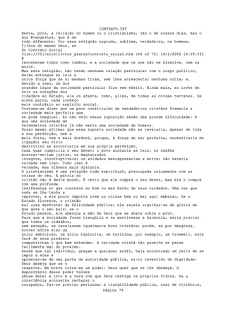 CONTRATO.TXT
Resta, pois, a religião do homem ou o cristianismo, não o de nossos dias, mas o
dos Evangelhos, que é de
todo diferente. Por essa religião sagrada, sublime, verdadeira, os homens,
filhos do mesmo Deus, se
Do Contrato Social
file:///C|/site/livros_gratis/contrato_social.htm (64 of 72) [4/1/2002 14:09:39]
#
reconhecem todos como irmãos, e a sociedade que os une não se dissolve, nem na
morte.
Mas esta religião, não tendo nenhuma relação particular com o corpo político,
deixa entregue às leis a
única força que de si mesmas tiram, sem lhes acrescentar nenhuma outra; e,
devido a isso, um dos
grandes laços da sociedade particular fica sem efeito. Ainda mais, ao invés de
unir os corações dos
cidadãos ao Estado, ela os afasta, como, aliás, de todas as coisas terrenas. De
minha parte, nada conheço
mais contrário ao espírito social.
Costuma-se dizer que um povo constituído de verdadeiros cristãos formaria a
sociedade mais perfeita que
se pode imaginar. Eu não vejo nessa suposição senão uma grande dificuldade: é
que uma sociedade de
verdadeiros cristãos já não seria uma sociedade de homens.
Posso mesmo afirmar que essa suposta sociedade não se revelaria, apesar de toda
a sua perfeição, nem a
mais forte, nem a mais durável, porque, à força de ser perfeita, necessitaria de
ligação; seu vício
destrutivo se encontraria em sua própria perfeição.
Cada qual cumpriria o seu dever; o povo acataria as leis; os chefes
mostrar-se-iam justos, os magistrados
íntegros, incorruptíveis; os soldados menosprezariam a morte; não haveria
vaidade nem luxo. Tudo isso é
verdade, mas olhemos mais distante.
O cristianismo é uma religião toda espiritual, preocupada unicamente com as
coisas do céu. A pátria do
cristão não é deste mundo. É certo que ele cumpre o seu dever, mas ele o cumpre
com uma profunda
indiferença no que concerne ao bom ou mau êxito de seus cuidados. Uma vez que
nada se lhe tenha a
reprovar, a ele pouco importa irem as coisas bem ou mal aqui embaixo. Se o
Estado floresce, o cristão
mal ousa desfrutar da felicidade pública; ele receia orgulhar-se da glória de
que goza o seu país; se o
Estado perece, ele abençoa a mão de Deus que se abate sobre o povo.
Para que a sociedade fosse tranqüila e se mantivesse a harmonia, seria preciso
que todos os cidadãos,
sem exceção, se revelassem igualmente bons cristãos; porém, se por desgraça,
houver entre eles um
único ambicioso, um único hipócrita, um Catilina, por exemplo, um Cromwell, este
fará de seus piedosos
compatriotas o que bem entender. A caridade cristã não permite se pense
facilmente mal do próximo.
Desde que tal indivíduo, graças a qualquer ardil, haja encontrado um jeito de se
impor a eles e
apoderar-se de uma parte da autoridade pública, ei-lo revestido de dignidade:
Deus deseja que se o
respeite. Em breve torna-se um poder: Deus quer que se lhe obedeça. O
depositário desse poder talvez
abuse dele: e isto é a vara com que Deus castiga os próprios filhos. Se a
consciência aconselha rechaçar o
usurpador, faz-se preciso perturbar a tranqüilidade pública, usar de violência,
                                   Página 79
 