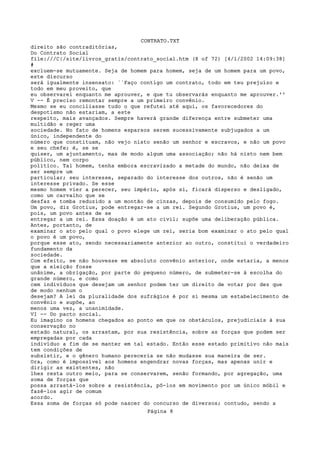CONTRATO.TXT
direito são contraditórias,
Do Contrato Social
file:///C|/site/livros_gratis/contrato_social.htm (8 of 72) [4/1/2002 14:09:38]
#
excluem-se mutuamente. Seja de homem para homem, seja de um homem para um povo,
este discurso
será igualmente insensato: ``Faço contigo um contrato, todo em teu prejuízo e
todo em meu proveito, que
eu observarei enquanto me aprouver, e que tu observarás enquanto me aprouver.''
V -- É preciso remontar sempre a um primeiro convênio.
Mesmo se eu conciliasse tudo o que refutei até aqui, os favorecedores do
despotismo não estariam, a este
respeito, mais avançados. Sempre haverá grande diferença entre submeter uma
multidão e reger uma
sociedade. No fato de homens esparsos serem sucessivamente subjugados a um
único, independente do
número que constituam, não vejo nisto senão um senhor e escravos, e não um povo
e seu chefe; é, se se
quiser, um ajuntamento, mas de modo algum uma associação; não há nisto nem bem
público, nem corpo
político. Tal homem, tenha embora escravizado a metade do mundo, não deixa de
ser sempre um
particular; seu interesse, separado do interesse dos outros, não é senão um
interesse privado. Se esse
mesmo homem vier a perecer, seu império, após si, ficará disperso e desligado,
como um carvalho que se
desfaz e tomba reduzido a um montão de cinzas, depois de consumido pelo fogo.
Um povo, diz Grotius, pode entregar-se a um rei. Segundo Grotius, um povo é,
pois, um povo antes de se
entregar a um rei. Essa doação é um ato civil; supõe uma deliberação pública.
Antes, portanto, de
examinar o ato pelo qual o povo elege um rei, seria bom examinar o ato pelo qual
o povo é um povo,
porque esse ato, sendo necessariamente anterior ao outro, constitui o verdadeiro
fundamento da
sociedade.
Com efeito, se não houvesse em absoluto convênio anterior, onde estaria, a menos
que a eleição fosse
unânime, a obrigação, por parte do pequeno número, de submeter-se à escolha do
grande número, e como
cem indivíduos que desejam um senhor podem ter um direito de votar por dez que
de modo nenhum o
desejam? A lei da pluralidade dos sufrágios é por si mesma um estabelecimento de
convênio e supõe, ao
menos uma vez, a unanimidade.
VI -- Do pacto social.
Eu imagino os homens chegados ao ponto em que os obstáculos, prejudiciais à sua
conservação no
estado natural, os arrastam, por sua resistência, sobre as forças que podem ser
empregadas por cada
indivíduo a fim de se manter em tal estado. Então esse estado primitivo não mais
tem condições de
subsistir, e o gênero humano pereceria se não mudasse sua maneira de ser.
Ora, como é impossível aos homens engendrar novas forças, mas apenas unir e
dirigir as existentes, não
lhes resta outro meio, para se conservarem, senão formando, por agregação, uma
soma de forças que
possa arrastá-los sobre a resistência, pô-los em movimento por um único móbil e
fazê-los agir de comum
acordo.
Essa soma de forças só pode nascer do concurso de diversos; contudo, sendo a
                                    Página 8
 
