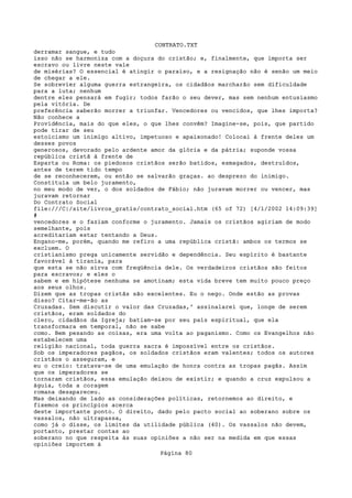 CONTRATO.TXT
derramar sangue, e tudo
isso não se harmoniza com a doçura do cristão; e, finalmente, que importa ser
escravo ou livre neste vale
de misérias? O essencial é atingir o paraíso, e a resignação não é senão um meio
de chegar a ele.
Se sobrevier alguma guerra estrangeira, os cidadãos marcharão sem dificuldade
para a luta; nenhum
dentre eles pensará em fugir; todos farão o seu dever, mas sem nenhum entusiasmo
pela vitória. De
preferência saberão morrer a triunfar. Vencedores ou vencidos, que lhes importa?
Não conhece a
Providência, mais do que eles, o que lhes convêm? Imagine-se, pois, que partido
pode tirar de seu
estoicismo um inimigo altivo, impetuoso e apaixonado! Colocai à frente deles um
desses povos
generosos, devorado pelo ardente amor da glória e da pátria; suponde vossa
república cristã à frente de
Esparta ou Roma: os piedosos cristãos serão batidos, esmagados, destruídos,
antes de terem tido tempo
de se reconhecerem, ou então se salvarão graças. ao desprezo do inimigo.
Constituía um belo juramento,
no meu modo de ver, o dos soldados de Fábio; não juravam morrer ou vencer, mas
juravam retornar
Do Contrato Social
file:///C|/site/livros_gratis/contrato_social.htm (65 of 72) [4/1/2002 14:09:39]
#
vencedores e o faziam conforme o juramento. Jamais os cristãos agiriam de modo
semelhante, pois
acreditariam estar tentando a Deus.
Engano-me, porém, quando me refiro a uma república cristã: ambos os termos se
excluem. O
cristianismo prega unicamente servidão e dependência. Seu espírito é bastante
favorável à tirania, para
que esta se não sirva com freqüência dele. Os verdadeiros cristãos são feitos
para escravos; e eles o
sabem e em hipótese nenhuma se amotinam; esta vida breve tem muito pouco preço
aos seus olhos.
Dizem que as tropas cristãs são excelentes. Eu o nego. Onde estão as provas
disso? Citar-me-ão as
Cruzadas. Sem discutir o valor das Cruzadas,' assinalarei que, longe de serem
cristãos, eram soldados do
clero, cidadãos da Igreja; batiam-se por seu país espiritual, que ela
transformara em temporal, não se sabe
como. Bem pesando as coisas, era uma volta ao paganismo. Como os Evangelhos não
estabelecem uma
religião nacional, toda guerra sacra é impossível entre os cristãos.
Sob os imperadores pagãos, os soldados cristãos eram valentes; todos os autores
cristãos o asseguram, e
eu o creio: tratava-se de uma emulação de honra contra as tropas pagãs. Assim
que os imperadores se
tornaram cristãos, essa emulação deixou de existir; e quando a cruz expulsou a
águia, toda a coragem
romana desapareceu.
Mas deixando de lado as considerações políticas, retornemos ao direito, e
fixemos os princípios acerca
deste importante ponto. O direito, dado pelo pacto social ao soberano sobre os
vassalos, não ultrapassa,
como já o disse, os limites da utilidade pública (40). Os vassalos não devem,
portanto, prestar contas ao
soberano no que respeita às suas opiniões a não ser na medida em que essas
opiniões importem à
                                   Página 80
 