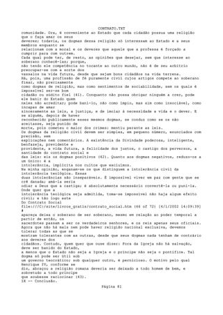 CONTRATO.TXT
comunidade. Ora, é conveniente ao Estado que cada cidadão possua uma religião
que o faça amar os seus
deveres; todavia, os dogmas dessa religião só interessam ao Estado e a seus
membros enquanto se
relacionam com a moral e os deveres que aquele que a professa é forçado a
cumprir para com outrem.
Cada qual pode ter, de resto, as opiniões que desejar, sem que interesse ao
soberano conhecê-las; porque,
não tendo ele competência no tocante ao outro mundo, não é de seu arbítrio
preocupar-se com a sorte dos
vassalos na vida futura, desde que sejam bons cidadãos na vida terrena.
Há, pois, uma profissão de fé puramente civil cujos artigos compete ao soberano
fixar, não precisamente
como dogmas de religião, mas como sentimentos de sociabilidade, sem os quais é
impossível ser-se bom
cidadão ou súdito fiel (41). Conquanto não possa obrigar ninguém a crer, pode
ele banir do Estado quem
neles não acreditar; pode bani-lo, não como ímpio, mas sim como insociável, como
incapaz de amar
sinceramente as leis, a justiça, e de imolar à necessidade a vida e o dever. E
se alguém, depois de haver
reconhecido publicamente esses mesmos dogmas, se conduz como se os não
aceitasse, seja punido de
morte, pois cometeu o maior dos crimes: mentiu perante as leis.
Os dogmas da religião civil devem ser simples, em pequeno número, enunciados com
precisão, sem
explicações nem comentários. A existência da Divindade poderosa, inteligente,
benfazeja, previdente e
providente, a vida futura, a felicidade dos justos, o castigo dos perversos, a
santidade do contrato social e
das leis: eis os dogmas positivos (42). Quanto aos dogmas negativos, reduzo-os a
um único: é a
intolerância, implícita nos cultos que excluímos.
Na minha opinião, enganam-se os que distinguem a intolerância civil da
intolerância teológica. Essas
duas intolerâncias são inseparáveis. É impossível viver em paz com gente que se
crê danada; amá-la seria
odiar a Deus que a castiga; é absolutamente necessário convertê-la ou puni-la.
Onde quer que a
intolerância teológica seja admitida, toma-se impossível não haja algum efeito
civil; e tão logo este
Do Contrato Social
file:///C|/site/livros_gratis/contrato_social.htm (66 of 72) [4/1/2002 14:09:39]
#
apareça deixa o soberano de ser soberano, mesmo em relação ao poder temporal a
partir de então, os
sacerdotes passam a ser os verdadeiros senhores, e os reis apenas seus oficiais.
Agora que não há mais nem pode haver religião nacional exclusiva, devemos
tolerar todas as que se
mostram tolerantes com as outras, desde que seus dogmas nada tenham de contrário
aos deveres dos
cidadãos. Contudo, quem quer que ouse dizer: Fora da Igreja não há salvação,
deve ser banido do Estado,
a menos que o Estado não seja a Igreja e o príncipe não seja o pontífice. Tal
dogma só pode ser útil sob
um governo teocrático; sob qualquer outro, é pernicioso. O motivo pelo qual
Henrique IV, conforme se
diz, abraçou a religião romana deveria ser deixado a todo homem de bem, e
sobretudo a todo príncipe
que soubesse raciocinar (43).
IX -- Conclusão.
                                   Página 81
 