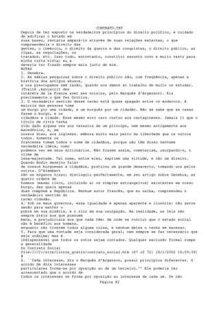 CONTRATO.TXT
Depois de ter exposto os verdadeiros princípios do direito político, e cuidado
de edificar o Estado em
suas bases, restaria ampará-lo através de suas relações externas, o que
compreenderia o direito das
gentes, o comércio, o direito da guerra e das conquistas, o direito público, as
ligas, as negociações, os
tratados, etc. Isso tudo, entretanto, constitui assunto novo e muito vasto para
minha curta vista; eu a
deveria ter fixado sempre mais junto de mim.
NOTAS
1. Genebra.
2. As sábias pesquisas sobre o direito público são, com freqüência, apenas a
história doa antigos abusos,
e nos preocupamos sem razão, quando nos damos ao trabalho de muito os estudar.
(Traité ,manuscrit des
intéréts de la France avec ses voislns, pelo Marquês d'Argenson). Eis
precisamente o que fez Grotius.
3. O verdadeiro sentido desse termo está quase apagado entre os modernos. A
maioria das pessoas toma
um burgo por uma cidade, e um burguês por um cidadão. Não se sabe que as casas
fazem o burgo, e os
cidadãos a cidade. Esse mesmo erro caro custou aos cartagineses. Jamais li que o
título de civis tenha
sido dado alguma vez aos vassalos de um principe, nem mesmo antigamente aos
macedônios, e, em
nossos dias, aos ingleses. embora muito mais perto da liberdade que os outros
todos. Somente os
franceses tomam todos o nome de cidadãos, porque não têm disso nenhuma
verdadeira idéia, como
podemos ver em seus dicionários. Não fossem assim, cometeriam, usurpando-o, o
crime de
lesa-majestade. Tal nome, entre eles, exprime uma virtude, e não um direito.
Quando Bodin desejou falar
de nossos burgueses a cidadãos, praticou um grande desacerto, tomando uns pelos
outros. D'Alembert
não se enganou nisso; distinguiu perfeitamente, em seu artigo sobre Genebra, as
quatro ordens de
homens (mesmo cinco, incluindo ai os simples estrangeiros) existentes em nosso
burgo, das quais apenas
duas compõem a República. Nenhum autor francês, que eu saiba, compreendeu o
verdadeiro sentido do
termo cidadão.
4. Sob os maus governos, essa igualdade é apenas aparente e ilusória: não serve
senão para manter o
pobre em sua miséria, e o rico em sua usurpação. Na realidade, as leis são
sempre úteis aos que possuem
bens, e prejudiciais aos que nada têm: de onde se conclui que o estado social
não é benéfico aos homens,
enquanto não tiverem todos alguma coisa, e nenhum deles o tenha em excesso.
5. Para que uma vontade seja considerada geral, nem sempre se faz necessário que
seja unânime; mas é
indispensável que todos os votos sejam contados. Qualquer exclusão formal rompe
a generalidade
Do Contrato Social
file:///C|/site/livros_gratis/contrato_social.htm (67 of 72) [4/1/2002 14:09:39]
#
6. ``Cada interesse, diz o Marquês d'Argenson, possui princípios diferentes. O
acordo de dois interesses
particulares forma-se por oposição ao de um terceiro.'' Ele poderia ter
acrescentado que o acordo de
todos os interesses se forma por oposição ao interesse de cada um. Se não
                                   Página 82
 