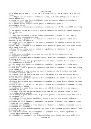 CONTRATO.TXT
entre eles que se faz o tráfico da liberdade pública; um a compra, e o outro a
vende.
15. ``Algum ramo do comércio exterior -- diz, o Marquês d'Argenson -- em geral
apenas serve para
difundir no reino uma falsa utilidade: pode enriquecer alguns particulares,
inclusive algumas cidades;
mas a nação em seu conjunto nada ganha, e tampouco o povo.''
Do Contrato Social
file:///C|/site/livros_gratis/contrato_social.htm (68 of 72) [4/1/2002 14:09:39]
#
16. Em Veneza, dá-se ao colégio o nome de Sereníssimo Príncipe, mesmo quando o
Doge a ele não
assiste.
17. Isso não contradiz o que eu disse anteriormente (Livro II, cap. IX) a
propósito dos inconvenientes dos
grandes Estados, porque ali se tratava da autoridade do governo sobre seus
membros, e aqui se trata de
sua força contra os vassalos. Os membros esparsos lhe servem de ponto de apoio
para agir de longe sobre
o povo, mas não dispõe ele de nenhum outro ponto de apoio para agir diretamente
sobre seus próprios
membros. Assim sendo, num dos casos o comprimento da alavanca faz a sua
fraqueza, e no outro a sua
força.
18. Pelo mesmo princípio devem ser julgados os séculos merecedores da
prerrogativa de terem
promovido a prosperidade do gênero humano. Admiramos sobremaneira aqueles em que
as artes e as
letras floresceram, sem que penetrássemos no objeto secreto de sua cultura e
considerássemos o funesto
efeito: Idque apud imperitos humanitas vocabatur, cum pars servitutis esset.
Veremos um dia, nas
máximas dos livros o grosseiro interesse que leva os autores a falar? Não; digam
o que disserem.
Quando, malgrado o seu brilho, um país se despovoa, não é verdade que tudo
estivesse indo bem; não é
suficiente tenha um poeta cem mil libras de renda para que seu século seja o
melhor de todos. Deve-se
cuidar menos do aparente repouso e da tranqüilidade dos chefes que do bem-estar
de nações inteiras, e
sobretudo dos Estados mais numerosos. A saraiva por vezes desola alguns cantões,
mas raramente
provoca a penúria. Os motins, as guerras civis muito assustam os chefes, mas não
são responsáveis pelas
verdadeiras desgraças dos povos, que podem até desfrutar de sossego enquanto
combatem os que os
tiranizam. É de seu estado permanente que nascem suas prosperidades ou suas
reais calamidades; quando
tudo é esmagado pelo despotismo, é que tudo perece, e os chefes tudo destroem à
sua vontade, ubi
solitudinem faciunt pacem appellant. Quando a intriga dos grandes agitava o
reino de França, e o
coadjutor de Paris levava ao Parlamento um punhal no bolso, nada impedia o povo
francês de viver feliz
e numeroso numa honesta e livre abastança. Outrora,, a Grécia florescia em meio
às guerras mais cruéis;
o sangue ali corria abundantemente, mas todo o país estava povoado. Parecia, diz
Maquiavel, que em
meio aos assassínios, às proscrições, às guerras civis, nossa república se
tornava mais poderosa; a virtude
dos cidadãos, os costumes, sua independência, contribuiam mais para reforçá-la
                                   Página 84
 