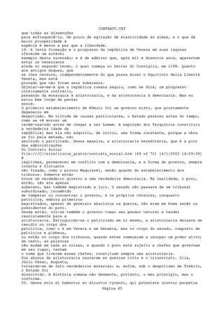 CONTRATO.TXT
que todas as dissenções
para enfraquecê-la. Um pouco de agitação dá elasticidade às almas, e o que dá
maior prosperidade à
espécie é menos a paz que a liberdade.
19. A lenta formação e o progresso da república de Veneza em suas lagunas
oferecem um notável
exemplo desta sucessão; e é de admirar que, após mil e duzentos anos, aparentem
estar os venezianos
ainda no segundo termo, o qual começa no Serrar di Consiglio, em 1198. Quanto
aos antigos duques, que
se lhes censure, independentemente do que possa dizer o Squitinio della Llbertà
Veneta, mas está
provado que não foram seus soberanos.
Objetar-se-me-á que a república romana seguiu, como se dirá, um progresso
inteiramente contrário,
passando da monarquia à aristocracia, e da aristocracia à democracia. Mas eu
estou bem longe de pensar
assim.
O primeiro estabelecimento de Rômulo foi um governo misto, que prontamente
degenerou em
despotismo. Em virtude de causas particulares, o Estado pereceu antes do tempo,
como se vê morrer um
recém-nascido antes de chegar a ser homem. A expulsão dos Tarquínios constituiu
a verdadeira idade da
república; mas ela não adquiriu, de inicio, uma forma constante, porque a obra
se foi pela metade, não
abolindo o patriciado. Dessa maneira, a aristocracia hereditária, que é a pior
das administrações
Do Contrato Social
file:///C|/site/livros_gratis/contrato_social.htm (69 of 72) [4/1/2002 14:09:39]
#
legítimas, permaneceu em conflito com a democracia, e a forma de governo, sempre
incerta e flutuante
não fixada, como o provou Maquiavel, senão quando do estabelecimento dos
tribunos. Somente então
houve um verdadeiro governo e uma verdadeira democracia. Na realidade, o povo,
então, não era apenas
soberano, mas também magistrado e juiz. O senado não passava de um tribunal
subordinado, incumbido
de temperar ou concentrar o governo, e os próprios cônsules, conquanto
patrícios, embora primeiros
magistrados, apesar de generais absolutos na guerra, não eram em Roma senão os
presidentes do povo.
Desde então. viu-se também o governo tomar seu pendor natural e tender
resolutamente para a
aristocracia. Extinguindo-se o patriciado em si mesmo, a aristocracia deixava de
residir no corpo dos
patrícios, como o é em Venera e em Genebra, mas no corpo do senado, composto de
patrícios e plebeus,
ou então no corpo dos tribunos, quando estes começaram a usurpar um poder ativo;
de resto, as palavras
não mudam em nada as coisas, e quando o povo está sujeito a chefes que governam
em seu lugar, tenham
o nome que tiverem esses chefes, constituem sempre uma aristocracia.
Dos abusos da aristocracia nasceram as guerras civis e o triunvirato. Sila,
Júlio César, Augusto,
tornaram-se de fato verdadeiros monarcas; e, enfim, sob o despotismo de Tibério,
o Estado foi
dissolvido. A História romana não desmente, portanto, o meu princípio, mas o
confirma.
20. Omnes enin et habentur et dicuntur tyranni, qui potestate utuntur perpetua
                                   Página 85
 