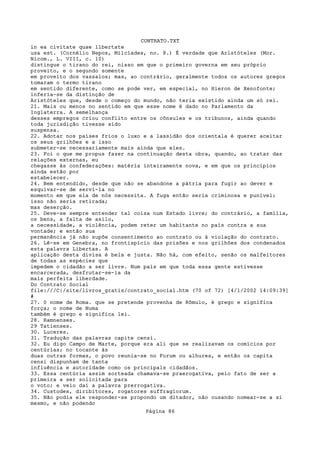 CONTRATO.TXT
in ea civitate quae llbertate
usa est. (Cornélio Nepos, Milcíades, no. 8.) É verdade que Arlstóteles (Mor.
Nicom., L. VIII, c. 10)
distingue o tirano do rei, nisso em que o primeiro governa em seu próprio
proveito, e o segundo somente
em proveito dos vassalos; mas, ao contrário, geralmente todos os autores gregos
tomaram o termo tirano
em sentido diferente, como se pode ver, em especial, no Hieron de Xenofonte;
inferia-se da distinção de
Aristóteles que, desde o começo do mundo, não teria existido ainda um só rei.
21. Mais ou menos no sentido em que esse nome é dado no Parlamento da
Inglaterra. A semelhança
desses empregos criou conflito entre os cônsules e os tribunos, ainda quando
toda jurisdição tivesse sido
suspensa.
22. Adotar nos países frios o luxo e a lassidão dos orientala é querer aceitar
os seus grilhões e a isso
submeter-se necessariamente mais ainda que eles.
23. Foi o que me propus fazer na continuação desta obra, quando, ao tratar das
relações externas, eu
chegasse às confederações: matéria inteiramente nova, e em que os princípios
ainda estão por
estabelecer.
24. Bem entendido, desde que não se abandone a pátria para fugir ao dever e
esquivar-se de servi-la no
momento em que ela de nós necessita. A fuga então seria criminosa e punível;
isso não seria retirada;
mas deserção.
25. Deve-se sempre entender tal coisa num Estado livre; do contrário, a família,
os bens, a falta de asilo,
a necessidade, a violência, podem reter um habitante no país contra a sua
vontade; e então sua
permanência já não supõe consentimento ao contrato ou à violação do contrato.
26. Lê-se em Genebra, no frontispício das prisões e nos grilhôes dos condenados
esta palavra Libertas. A
aplicação desta divisa é bela e justa. Não há, com efeito, senão os malfeitores
de todas as espécies que
impedem o cidadão a ser livre. Num país em que toda essa gente estivesse
encarcerada, desfrutar-se-ia da
mais perfeita liberdade.
Do Contrato Social
file:///C|/site/livros_gratis/contrato_social.htm (70 of 72) [4/1/2002 14:09:39]
#
27. 0 nome de Roma. que se pretende provenha de Rômulo, é grego e significa
força; o nome de Numa
também é grego e significa lei.
28. Ramnenses.
29 Tatienses.
30. Luceres.
31. Tradução das palavras capite censi.
32. Eu digo Campo de Marte, porque era ali que se realizavam os comícios por
centúrlas; no tocante às
duas outras formas, o povo reunia-se no Forum ou alhures, e então os capita
censi dispunham de tanta
influência e autoridade como os principals cidadãos.
33. Essa centúria assim sorteada chamava-se praerogativa, pelo fato de ser a
primeira a ser solicitada para
o voto; e veio daí a palavra prerrogativa.
34. Custodes, diribitores, rogatores suffragiorum.
35. Não podia ele responder-se propondo um ditador, não ousando nomear-se a si
mesmo, e não podendo
                                   Página 86
 