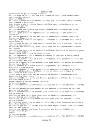 CONTRATO.TXT
assegurar-se de que seu colega o nomearia.
36. Eles eram de outra ilha, que a delicadeza de nossa língua impede nomear
nesta ocasião. (Nota na
edição de 1782.).
37. Ignoro a força do texto hebreu, mas vejo que, na Vulgata, Jefte reconhece
positivamente o direito do
deus Chamos, e que o tradutor francês debilita esse reconhecimento por um
segundo vós, que não se
encontra no Latim.
38. É evidente que a guerra dos foceus, chamada guerra sagrada, não era em
absoluto uma guerra de
religião, pois tinha como objetivo punir os sacrílegos, e não submeter os
incrédulos.
39. Deve-se assinalar que não são tanto as assembléias formais, como as de
França, que ligam o clero
num corpo, mas a comunhão das igrejas. A comunhão e a excomunhão constituem o
pacto social do
clero, graças ao qual ele será sempre o senhor dos povos e dos reis. Todos os
sacerdotes que comungam
em conjunto são concidadãos, localizem-se eles nas duas extremidades do mundo.
Tal invenção
representa uma obra-prima em matéria de política. Nada havia de semelhante entre
os sacerdotes pagãos.
Também jamais constituiram um corpo clerical.
40. ``Na República -- diz o Marquês d'Argenson -- cada qual é perfeitamente
livre naquilo em que não
prejudica os outros.'' Eis ai o limite invariável. Não é possível colocá-lo com
maior exatidão. Não posso
recusar-me o prazer de citar algumas vezes esse manuscrito, embora desconhecido
do público, a fim de
honrar a memória de um homem ilustre e respeitável, que conservou até no
Ministério o coração de um
verdadeiro cidadão, e vistas retas e sãs no referente ao governo de seu país.
41. César, pleiteando por Catilina, tratava de estabelecer o dogma da
mortalidade da alma; Catão e
Cícero, para o refutarem, não se ocuparam de filosofia; contentaram-se em
demonstrar que César falava
como mau cidadão, e avançava uma doutrina perniciosa ao Estado. Na realidade,
eis o que devia julgar o
senado romano, e não uma questão teológica.
Do Contrato Social
file:///C|/site/livros_gratis/contrato_social.htm (71 of 72) [4/1/2002 14:09:39]
#
42. Em todo Estado que pode exigir de seus membros o sacrifício de sua vida,
quem não crê na vida
futura é necessariamente um covarde ou um louco; mas não se sabe suficientemente
até que ponto a
esperança na vida futura pode constranger um fanático a menosprezar esta
terrena. Privai esse fanático de
suas visões, e dai-lhe essa mesma esperança como prêmio da virtude, e fareis
dele um cidadão.
43. É preciso pensar como eu para ser salvo. Eis o dogma horroroso que devora a
Terra. Nada tereis feito
em favor da paz pública, se não riscardes este dogma infernal. Quem não o achar
execrável não pode ser
cristão, nem cidadão, nem homem é um monstro que deve ser imolado para
tranquilidade do gênero
humano.
Do Contrato Social
file:///C|/site/livros_gratis/contrato_social.htm (72 of 72) [4/1/2002 14:09:39]
#
                                   Página 87
 