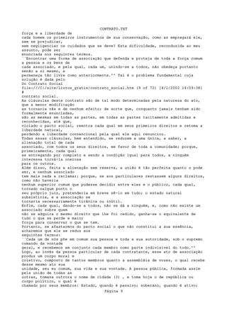 CONTRATO.TXT
força e a liberdade de
cada homem os primeiros instrumentos de sua conservação, como as empregará ele,
sem se prejudicar,
sem negligenciar os cuidados que se deve? Esta dificuldade, reconduzida ao meu
assunto, pode ser
enunciada nos seguintes termos.
``Encontrar uma forma de associação que defenda e proteja de toda a força comum
a pessoa e os bens de
cada associado, e pela qual, cada um, unindo-se a todos, não obedeça portanto
senão a si mesmo, e
permaneça tão livre como anteriormente.'' Tal é o problema fundamental cuja
solução é dada pelo
Do Contrato Social
file:///C|/site/livros_gratis/contrato_social.htm (9 of 72) [4/1/2002 14:09:38]
#
contrato social.
As cláusulas deste contrato são de tal modo determinadas pela natureza do ato,
que a menor modificação
as tornaria vãs e de nenhum efeito; de sorte que, conquanto jamais tenham sido
formalmente enunciadas,
são as mesmas em todas as partes, em todas as partes tacitamente admitidas e
reconhecidas, até que,
violado o pacto social, reentra cada qual em seus primeiros direitos e retoma a
liberdade natural,
perdendo a liberdade convencional pela qual ele aqui renunciou.
Todas essas cláusulas, bem entendido, se reduzem a uma única, a saber, a
alienação total de cada
associado, com todos os seus direitos, em favor de toda a comunidade; porque,
primeiramente, cada qual
se entregando por completo e sendo a condição igual para todos, a ninguém
interessa torná-la onerosa
para os outros.
Além disso, feita a alienação sem reserva, a união é tão perfeita quanto o pode
ser, e nenhum associado
tem mais nada a reclamar; porque, se aos particulares restassem alguns direitos,
como não haveria
nenhum superior comum que pudesse decidir entre eles e o público, cada qual,
tornado nalgum ponto o
seu próprio juiz, pretenderia em breve sê-lo em tudo; o estado natural
subsistiria, e a associação se
tornaria necessariamente tirânica ou inútil.
Enfim, cada qual, dando-se a todos, não se dá a ninguém, e, como não existe um
associado sobre quem
não se adquira o mesmo direito que lhe foi cedido, ganha-se o equivalente de
tudo o que se perde e maior
força para conservar o que se tem.
Portanto, se afastarmos do pacto social o que não constitui a sua essência,
acharemos que ele se reduz aos
seguintes termos:
``Cada um de nós põe em comum sua pessoa e toda a sua autoridade, sob o supremo
comando da vontade
geral, e recebemos em conjunto cada membro como parte indivisível do todo.''
Logo, ao invés da pessoa particular de cada contratante, esse ato de associação
produz um corpo moral e
coletivo, composto de tantos membros quanto a assembléia de vozes, o qual recebe
desse mesmo ato sua
unidade, seu eu comum, sua vida e sua vontade. A pessoa pública, formada assim
pela união de todas as
outras, tomava outrora o nome de cidade (3) , e toma hoje o de república ou
corpo político, o qual é
chamado por seus membros: Estado, quando é passivo; soberano, quando é ativo;
                                    Página 9
 