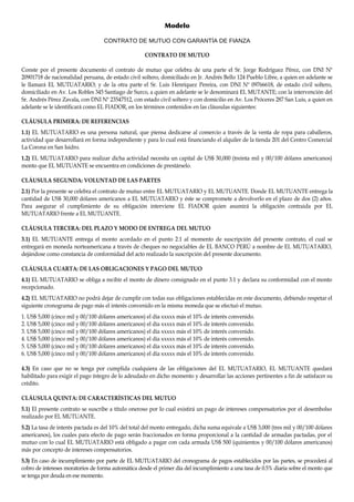 Modelo
CONTRATO DE MUTUO CON GARANTÍA DE FIANZA
CONTRATO DE MUTUO
Conste por el presente documento el contrato de mutuo que celebra de una parte el Sr. Jorge Rodríguez Pérez, con DNI Nº
20901718 de nacionalidad peruana, de estado civil soltero, domiciliado en Jr. Andrés Bello 124 Pueblo Libre, a quien en adelante se
le llamará EL MUTUATARIO; y de la otra parte el Sr. Luis Henríquez Pereira, con DNI Nº 09766618, de estado civil soltero,
domiciliado en Av. Los Robles 345 Santiago de Surco, a quien en adelante se le denominará EL MUTANTE; con la intervención del
Sr. Andrés Pérez Zavala, con DNI Nº 23547512, con estado civil soltero y con domicilio en Av. Los Próceres 287 San Luis, a quien en
adelante se le identificará como EL FIADOR, en los términos contenidos en las cláusulas siguientes:
CLÁUSULA PRIMERA: DE REFERENCIAS
1.1) EL MUTUATARIO es una persona natural, que piensa dedicarse al comercio a través de la venta de ropa para caballeros,
actividad que desarrollará en forma independiente y para lo cual está financiando el alquiler de la tienda 201 del Centro Comercial
La Corona en San Isidro.
1.2) EL MUTUATARIO para realizar dicha actividad necesita un capital de US$ 30,000 (treinta mil y 00/100 dólares americanos)
monto que EL MUTUANTE se encuentra en condiciones de prestárselo.
CLÁUSULA SEGUNDA: VOLUNTAD DE LAS PARTES
2.1) Por la presente se celebra el contrato de mutuo entre EL MUTUATARIO y EL MUTUANTE. Donde EL MUTUANTE entrega la
cantidad de US$ 30,000 dólares americanos a EL MUTUATARIO y éste se compromete a devolverlo en el plazo de dos (2) años.
Para asegurar el cumplimiento de su obligación interviene EL FIADOR quien asumirá la obligación contraida por EL
MUTUATARIO frente a EL MUTUANTE.
CLÁUSULA TERCERA: DEL PLAZO Y MODO DE ENTREGA DEL MUTUO
3.1) EL MUTUANTE entrega el monto acordado en el punto 2.1 al momento de suscripción del presente contrato, el cual se
entregará en moneda norteamericana a través de cheques no negociables de EL BANCO PERÚ a nombre de EL MUTUATARIO,
dejándose como constancia de conformidad del acto realizado la suscripción del presente documento.
CLÁUSULA CUARTA: DE LAS OBLIGACIONES Y PAGO DEL MUTUO
4.1) EL MUTUATARIO se obliga a recibir el monto de dinero consignado en el punto 3.1 y declara su conformidad con el monto
recepcionado.
4.2) EL MUTUATARIO no podrá dejar de cumplir con todas sus obligaciones establecidas en este documento, debiendo respetar el
siguiente cronograma de pago más el interés convenido en la misma moneda que se efectuó el mutuo.
1. US$ 5,000 (cinco mil y 00/100 dólares americanos) el día xxxxx más el 10% de interés convenido.
2. US$ 5,000 (cinco mil y 00/100 dólares americanos) el día xxxxx más el 10% de interés convenido.
3. US$ 5,000 (cinco mil y 00/100 dólares americanos) el día xxxxx más el 10% de interés convenido.
4. US$ 5,000 (cinco mil y 00/100 dólares americanos) el día xxxxx más el 10% de interés convenido.
5. US$ 5,000 (cinco mil y 00/100 dólares americanos) el día xxxxx más el 10% de interés convenido.
6. US$ 5,000 (cinco mil y 00/100 dólares americanos) el día xxxxx más el 10% de interés convenido.
4.3) En caso que no se tenga por cumplida cualquiera de las obligaciones del EL MUTUATARIO, EL MUTUANTE quedará
habilitado para exigir el pago íntegro de lo adeudado en dicho momento y desarrollar las acciones pertinentes a fin de satisfacer su
crédito.
CLÁUSULA QUINTA: DE CARACTERÍSTICAS DEL MUTUO
5.1) El presente contrato se suscribe a título oneroso por lo cual existirá un pago de intereses compensatorios por el desembolso
realizado por EL MUTUANTE.
5.2) La tasa de interés pactada es del 10% del total del monto entregado, dicha suma equivale a US$ 3,000 (tres mil y 00/100 dólares
americanos), los cuales para efecto de pago serán fraccionados en forma proporcional a la cantidad de armadas pactadas, por el
mutuo con lo cual EL MUTUATARIO está obligado a pagar con cada armada US$ 500 (quinientos y 00/100 dólares americanos)
más por concepto de intereses compensatorios.
5.3) En caso de incumplimiento por parte de EL MUTUATARIO del cronograma de pagos establecidos por las partes, se procederá al
cobro de intereses moratorios de forma automática desde el primer día del incumplimiento a una tasa de 0.5% diaria sobre el monto que
se tenga por deuda en ese momento.
 