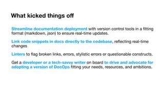 What kicked things o
f
Streamline documentation deployment with version control tools in a
fi
tting
format (markdown, json) to ensure real-time updates.
Link code snippets in docs directly to the codebase, re
fl
ecting real-time
changes
Linters to
fl
ag broken links, errors, stylistic errors or questionable constructs.
Get a developer or a tech-savvy writer on board to drive and advocate for
adopting a version of DocOps
fi
tting your needs, resources, and ambitions.
 