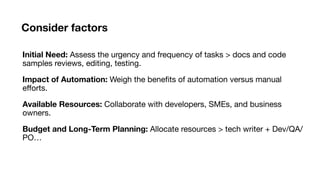 Consider factors
Initial Need: Assess the urgency and frequency of tasks > docs and code
samples reviews, editing, testing.
Impact of Automation: Weigh the bene
fi
ts of automation versus manual
e
ff
orts.
Available Resources: Collaborate with developers, SMEs, and business
owners.
Budget and Long-Term Planning: Allocate resources > tech writer + Dev/QA/
PO…
 