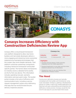 Client Case Study
Conasys offers a cloud-based homeowner
care platform designed to allow new home
builders and real estate developers deliver a
more engaging and interactive home ownership
experience by leveraging technologies that
the modern day home dweller demands. Their
platform comprises several key components,
including interactive homeowner and builder
specific portals. The former allows homeowners
to instantly access a detailed home profile,
on the fly from any device. This information
includes operating manuals, warranty
information and even paint codes. The builder
portal includes a full suite of efficiency and
communication tools, including a service
request management system and a Deficiency
iPad app that has revolutionized the pre-
delivery inspection process.
The Need
Construction deficiency reviews are typically
completed with the builder and homeowner using
a pen and paper. Conasys is seeking a development
partner to create a native iOS mobile application for
iPad that will work online/offline and streamline the
defficiency review process. Conasys would like the
UI/UX to be easy-to-use and match their brand.
Conasys Increases Efficiency with
Construction Deficiencies Review App
Conasys Inc.
Industry
Real Estate
Location
N. Vancouver, BC
Highlights
•	 Assisted with the design of API’s and then
integrated with the mobile application.
•	 Designed application to save data real-time when
entered to prevent loss of information.
•	 Designed an easy-to-use user interface that
reflected the company’s brand.
Employees
<50
 