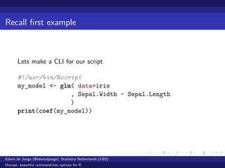 Recall ﬁrst example
Lets make a CLI for our script
#!/usr/bin/Rscript
my_model <- glm( data=iris
, Sepal.Width ~ Sepal.Length
)
print(coef(my_model))
Edwin de Jonge (@edwindjonge), Statistics Netherlands (CBS)
Docopt, beautiful command-line options for R
 