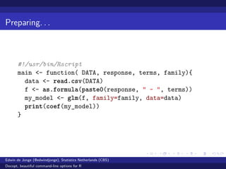 Preparing. . .
#!/usr/bin/Rscript
main <- function( DATA, response, terms, family){
data <- read.csv(DATA)
f <- as.formula(paste0(response, " ~ ", terms))
my_model <- glm(f, family=family, data=data)
print(coef(my_model))
}
Edwin de Jonge (@edwindjonge), Statistics Netherlands (CBS)
Docopt, beautiful command-line options for R
 