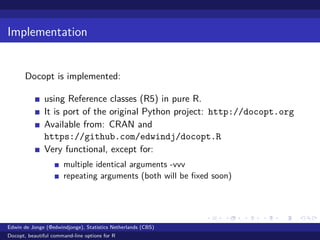 Implementation
Docopt is implemented:
using Reference classes (R5) in pure R.
It is port of the original Python project: http://docopt.org
Available from: CRAN and
https://github.com/edwindj/docopt.R
Very functional, except for:
multiple identical arguments -vvv
repeating arguments (both will be ﬁxed soon)
Edwin de Jonge (@edwindjonge), Statistics Netherlands (CBS)
Docopt, beautiful command-line options for R
 