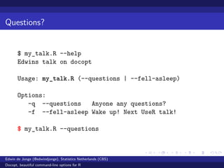 Questions?
$ my_talk.R --help
Edwins talk on docopt
Usage: my_talk.R (--questions | --fell-asleep)
Options:
-q --questions Anyone any questions?
-f --fell-asleep Wake up! Next UseR talk!
$ my_talk.R --questions
Edwin de Jonge (@edwindjonge), Statistics Netherlands (CBS)
Docopt, beautiful command-line options for R
 
