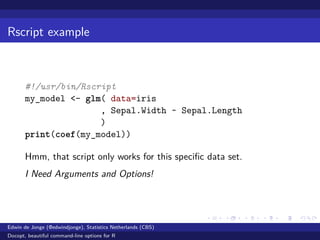 Rscript example
#!/usr/bin/Rscript
my_model <- glm( data=iris
, Sepal.Width ~ Sepal.Length
)
print(coef(my_model))
Hmm, that script only works for this speciﬁc data set.
I Need Arguments and Options!
Edwin de Jonge (@edwindjonge), Statistics Netherlands (CBS)
Docopt, beautiful command-line options for R
 