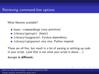 Retrieving command-line options
What libraries available?
base::commandArgs (very primitive)
library(getopt): (basic)
library(argparse), Python dependency
library(optparse) very nice, Python inspired
These are all ﬁne, but result in a lot of parsing or settting-up code
in your script. (and that is not what your script is about. . . )
docopt is diﬀerent.
Edwin de Jonge (@edwindjonge), Statistics Netherlands (CBS)
Docopt, beautiful command-line options for R
 