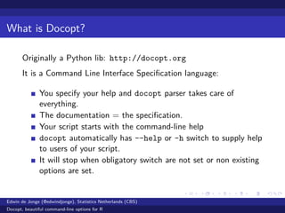 What is Docopt?
Originally a Python lib: http://docopt.org
It is a Command Line Interface Speciﬁcation language:
You specify your help and docopt parser takes care of
everything.
The documentation = the speciﬁcation.
Your script starts with the command-line help
docopt automatically has --help or -h switch to supply help
to users of your script.
It will stop when obligatory switch are not set or non existing
options are set.
Edwin de Jonge (@edwindjonge), Statistics Netherlands (CBS)
Docopt, beautiful command-line options for R
 
