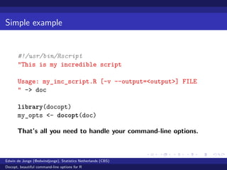 Simple example
#!/usr/bin/Rscript
"This is my incredible script
Usage: my_inc_script.R [-v --output=<output>] FILE
" -> doc
library(docopt)
my_opts <- docopt(doc)
That’s all you need to handle your command-line options.
Edwin de Jonge (@edwindjonge), Statistics Netherlands (CBS)
Docopt, beautiful command-line options for R
 