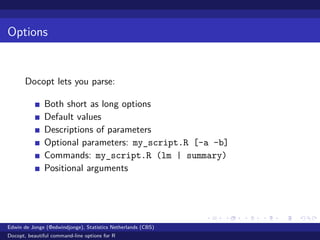 Options
Docopt lets you parse:
Both short as long options
Default values
Descriptions of parameters
Optional parameters: my_script.R [-a -b]
Commands: my_script.R (lm | summary)
Positional arguments
Edwin de Jonge (@edwindjonge), Statistics Netherlands (CBS)
Docopt, beautiful command-line options for R
 