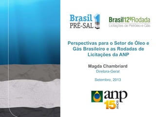 Magda Chambriard
Diretora-Geral
Setembro, 2013
Perspectivas para o Setor de Óleo e
Gás Brasileiro e as Rodadas de
Licitações da ANP
 