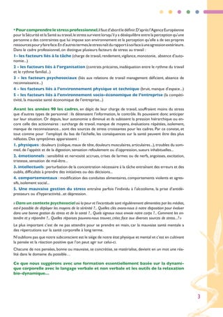 • Pour comprendre le stress professionnel,il faut d’abord le définir.D’après l’Agence Européenne
pour la Sécurité et la Santé au travail, le stress survient lorsqu’il y a déséquilibre entre la perception qu’une
personne a des contraintes que lui impose son environnement et la perception qu’elle a de ses propres
ressources pour y faire face.En d’autres termes,le stress naît du rapport à soi face à une agression extérieure.
Dans le cadre professionnel, on distingue plusieurs facteurs de stress au travail :
1- les facteurs liés à la tâche (charge de travail, rendement, vigilance, monotonie, absence d’auto-
nomie...)
2 - les facteurs liés à l’organisation (contrats précaires, inadéquation entre le rythme du travail
et le rythme familial...)
3 - les facteurs psychosociaux (liés aux relations de travail management déficient, absence de
reconnaissance...)
4 - les facteurs liés à l’environnement physique et technique (bruit, manque d’espace...)
5 - les facteurs liés à l’environnement socio-économique de l’entreprise (la compéti-
tivité, la mauvaise santé économique de l’entreprise...)

Avant les années 90 les cadres, en dépit de leur charge de travail, souffraient moins du stress
que d’autres types de personnel : ils détenaient l’information, le contrôle. Ils pouvaient donc anticiper
sur leur situation. Or depuis, leur autonomie a diminué et ils subissent la pression hiérarchique ou en-
core celle des actionnaires : surcharge de travail, manque de moyens, évaluations répétées, isolement,
manque de reconnaissance... sont des sources de stress croissantes pour les cadres. Par ce constat, et
tout comme pour l’employé du bas de l’échelle, les conséquences sur la santé peuvent être des plus
néfastes. Des symptômes apparaissent :
1. physiques : douleurs (colique, maux de tête, douleurs musculaires, articulaires...), troubles du som-
meil, de l’appétit et de la digestion, sensation refoulement ou d’oppression, sueurs inhabituelles...
2. émotionnels : sensibilité et nervosité accrues, crises de larmes ou de nerfs, angoisses, excitation,
tristesse, sensation de mal-être...
3. intellectuels : perturbation de la concentration nécessaire à la tâche entraînant des erreurs et des
oublis, difficultés à prendre des initiatives ou des décisions...
4. comportementaux : modification des conduites alimentaires, comportements violents et agres-
sifs, isolement social...
5. Une mauvaise gestion du stress entraîne parfois l’individu à l’alcoolisme, la prise d’antidé-
presseurs ou d’hyperactivité...et dépression.

« Dans un contexte psychosocial où la peur et l’incertitude sont régulièrement alimentées par les médias,
est-il possible de déployer les moyens de la sérénité ?... Quelles clés avons-nous à notre disposition pour évoluer
dans une bonne gestion du stress et de la santé ?... Quels signaux nous envoie notre corps ?... Comment les en-
tendre et y répondre ?... Quelles réponses pouvons-nous trouver, créer, face aux diverses sources de stress... ? »
Le plus important c’est de ne pas attendre pour se prendre en main, car la mauvaise santé mentale a
des répercutions sur la santé corporelle à long terme.
N’oublions pas que notre subconscient est le siège de notre état physique et mental et c’est en cultivant
la pensée et la réaction positive que l’on peut agir sur celui-ci.
Chacune de nos pensées, bonne ou mauvaise, se concrétise, se matérialise, devient en un mot une réa-
lité dans le domaine du possible…

Ce que nous suggérons avec une formation essentiellement basée sur la dynami-
que corporelle avec le langage verbale et non verbale et les outils de la relaxation
bio-dynamique…




                                                                                                                      3
 
