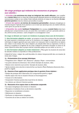 Un stage pratique qui redonne des ressources et propose
aux salariés :
• d’accéder à la conscience du corps en intégrant des outils efficaces : pour amplifier
leur « savoir être » tant au niveau des comportements physiques (posture et attitude), que dans leur
communication verbale et non verbale. Cette méthode antistress et unique en soi, favorise « la coo-
pération positive » dans les relations personnelles et sociales.
• d’avoir des options en termes de ressources personnelles : physiques, énergétiques et
mentales. Acquérir l’aptitude d’une attention à soi et rester plus dynamique avec une vitalité renforcée,
même après une journée de travail !
• d’identifier des outils facilitant l’intégration d’un nouveau « savoir-faire » dans leurs
attitudes, leurs comportements et avec une action dite « non-violent » qu’il soit : particulier, salarié, ca-
dre, chef de service, animateur, coach, enseignant ou accompagnateur social.

Ce stage ce déroule sur 4 jours en résidence et propose deux axes de formation :
1- Une formation adaptée au corps : qui propose un savoir faire pratique selon des méthodes
de travail essentiel et directement accès sur la conscience et le langage du corps. « Dans des cycles
rythmiques, le stagiaire apprendra peu à peu à placer son corps pour savoir se reprendre et se reposer,
sans raideur et sans tension. Pour cela, il adoptera une attitude alliant dans sa respiration, à la fois sa
droiture, sa souplesse et la légèreté de son corps. L’objectif lui permettra d’accepter sa nature et de
rester d’abord lui-même dans sa propre maîtrise corporelle quelque soit son métier ou son art... »
2- Une formation adaptée au mode relationnel : « Mieux gérer les situations de stress dans
les attitudes verbales et corporelles en milieu professionnel. »
L’objectif de l’action : intégrer des outils favorables à la relation interpersonnelle dans une situation de
stress selon 3 étapes.
1) - Présentation d’un concept théorique:
• Triangulation entre : Objectif - être ; Ressource - physique ; Moyen - communication.
• Les points valorisant les dimensions : Etre et Avoir. Exemples de situations, idées.
• Relation entre réactivité et pro-activité. Exemples de situations, idées.
• Spirale évolutive entre sécurité et insécurité face aux besoins. (Plaisir, Réalisation, Autonomie, Sens…
positif ou négatif).
2) - Exercice d’une application pratique dans la gestion d’une relation :
• Analyse des pratiques dans l’observation d’un comportement positif ou négatif.
• Dualité, espace vital, mise en situation d’écoute et d’accompagnement.
• L’écoute et la reformulation.
• Comprendre l’intention positive dans toute forme de relations.
• Les relations, qui relancent l’attention positive.
3) - Rencontre d’un espace dans sa dimension corporelle
• Les enjeux énergétiques entre tension et relaxation.
• Perception et localisation d’une ou des tensions corporelles.
• Respiration et remobilisation articulaire.
• Relâchement et relaxation.
• Tonification et redynamisation énergétique.
• Conscience de soi dans sa relation non verbale.




                                                                                                                4
 