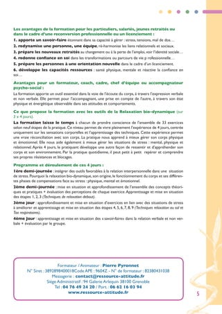 Les avantages de la formation pour les particuliers, salariés, jeunes retraités ou
dans le cadre d’une reconversion professionnelle ou un licenciement :
1. apporte un savoir-faire étonnant dans sa capacité à gérer : stress, tensions, mal de dos…
2. redynamise une personne, une équipe, ré-harmonise les liens relationnels et sociaux.
3. prépare les nouveaux retraités au changement ou à la perte de l’emploi, voir l’identité sociale…
4. redonne confiance en soi dans les transformations ou parcours de vie p rofessionnelle…
5. prépare les personnes à une orientation nouvelle dans le cadre d’un licenciement.
6. développe les capacités ressources : santé physique, mentale et réactive la confiance en
soi…
Avantages pour un formateur, coach, cadre, chef d’équipe ou accompagnateur
psycho-social :
La formation apporte un outil essentiel dans la voie de l’écoute du corps, à travers l’expression verbale
et non verbale. Elle permet pour l’accompagnant, une prise en compte de l’autre, à travers son état
physique et énergétique observable dans ses attitudes et comportements.
Ce que propose la formation avec les outils de la Relaxation bio-dynamique (sur
3 x 4 jours).
La formation laisse le temps à chacun de prendre conscience de l’ensemble de 33 exercices
selon neuf étapes de la pratique. Ce niveau permet de vivre pleinement l’expérience de 4 jours, centrée
uniquement sur les sensations corporelles et l’apprentissage des techniques. Cette expérience permet
une vraie réconciliation avec son corps. La pratique nous apprend à mieux gérer son corps physique
et émotionnel. Elle nous aide également à mieux gérer les situations de stress : mental, physique et
relationnel. Après 4 jours, le pratiquant développe une autre façon de ressentir et d’appréhender son
corps et son environnement. Par la pratique quotidienne, il peut petit à petit repérer et comprendre
ses propres résistances et blocages.
Programme et déroulement de ces 4 jours :
1ère demi-journée : intégrer des outils favorables à la relation interpersonnelle dans une situation
de stress. Pourquoi la relaxation bio-dynamique, son origine, le fonctionnement du corps et ses différen-
tes phases de compensations face au stress : physique, mental et émotionnel.
2ème demi-journée : mise en situation et approfondissement de l’ensemble des concepts théori-
ques et pratiques + évaluation des perceptions de chaque exercice. Apprentissage et mise en situation
des étapes 1, 2, 3 (Techniques de relaxation debout).
3ème jour : approfondissement et mise en situation d’exercices en lien avec des situations de stress
à améliorer et apprentissage et mise en situation des étapes 4, 5, 6, 7, 8, 9 (Techniques relaxation au sol et
Tao respiratoires).
4ème Jour : apprentissage et mise en situation des « savoir-faire» dans la relation verbale et non ver-
bale + évaluation par le groupe.




                          Formateur / Animateur : Pierre Pyronnet
        N° Siret : 3892898400018Code APE : 9604Z - N° de formateur : 82380431038
                       Messagerie : contact@ressource-attitude.fr
                    Siège Administratif : 94 Galerie Arlequin 38100 Grenoble
                        Tel : 04 76 49 24 20 / Port. : 06 62 16 03 94
                                www.ressource-attitude.fr                                                        5
 