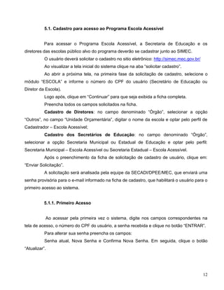 12
5.1. Cadastro para acesso ao Programa Escola Acessível
Para acessar o Programa Escola Acessível, a Secretaria de Educação e os
diretores das escolas público alvo do programa deverão se cadastrar junto ao SIMEC.
O usuário deverá solicitar o cadastro no sitio eletrônico: http://simec.mec.gov.br/
Ao visualizar a tela inicial do sistema clique na aba “solicitar cadastro”.
Ao abrir a próxima tela, na primeira fase da solicitação de cadastro, selecione o
módulo “ESCOLA” e informe o número do CPF do usuário (Secretário de Educação ou
Diretor da Escola).
Logo após, clique em “Continuar” para que seja exibida a ficha completa.
Preencha todos os campos solicitados na ficha.
Cadastro de Diretores: no campo denominado “Órgão”, selecionar a opção
“Outros”, no campo “Unidade Orçamentária”, digitar o nome da escola e optar pelo perfil de
Cadastrador – Escola Acessível;
Cadastro dos Secretários de Educação: no campo denominado “Órgão”,
selecionar a opção Secretaria Municipal ou Estadual de Educação e optar pelo perfil:
Secretaria Municipal – Escola Acessível ou Secretaria Estadual – Escola Acessível.
Após o preenchimento da ficha de solicitação de cadastro de usuário, clique em:
“Enviar Solicitação”.
A solicitação será analisada pela equipe da SECADI/DPEE/MEC, que enviará uma
senha provisória para o e-mail informado na ficha de cadastro, que habilitará o usuário para o
primeiro acesso ao sistema.
5.1.1. Primeiro Acesso
Ao acessar pela primeira vez o sistema, digite nos campos correspondentes na
tela de acesso, o número do CPF do usuário, a senha recebida e clique no botão “ENTRAR”.
Para alterar sua senha preencha os campos:
Senha atual, Nova Senha e Confirma Nova Senha. Em seguida, clique o botão
“Atualizar”.
 