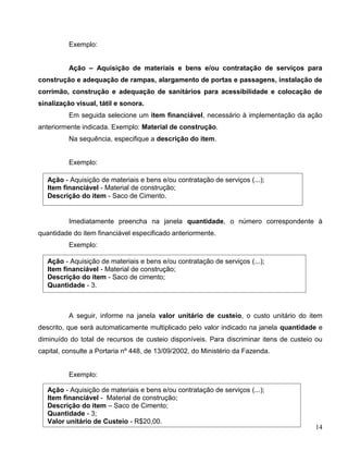 14
Exemplo:
Ação – Aquisição de materiais e bens e/ou contratação de serviços para
construção e adequação de rampas, alargamento de portas e passagens, instalação de
corrimão, construção e adequação de sanitários para acessibilidade e colocação de
sinalização visual, tátil e sonora.
Em seguida selecione um item financiável, necessário à implementação da ação
anteriormente indicada. Exemplo: Material de construção.
Na sequência, especifique a descrição do item.
Exemplo:
Imediatamente preencha na janela quantidade, o número correspondente à
quantidade do item financiável especificado anteriormente.
Exemplo:
A seguir, informe na janela valor unitário de custeio, o custo unitário do item
descrito, que será automaticamente multiplicado pelo valor indicado na janela quantidade e
diminuído do total de recursos de custeio disponíveis. Para discriminar itens de custeio ou
capital, consulte a Portaria nº 448, de 13/09/2002, do Ministério da Fazenda.
Exemplo:
Ação - Aquisição de materiais e bens e/ou contratação de serviços (...);
Item financiável - Material de construção;
Descrição do item - Saco de Cimento.
Ação - Aquisição de materiais e bens e/ou contratação de serviços (...);
Item financiável - Material de construção;
Descrição do item - Saco de cimento;
Quantidade - 3.
Ação - Aquisição de materiais e bens e/ou contratação de serviços (...);
Item financiável - Material de construção;
Descrição do item – Saco de Cimento;
Quantidade - 3;
Valor unitário de Custeio - R$20,00.
 