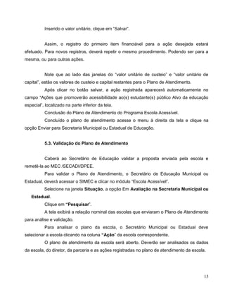 15
Inserido o valor unitário, clique em “Salvar”.
Assim, o registro do primeiro item financiável para a ação desejada estará
efetuado. Para novos registros, deverá repetir o mesmo procedimento. Podendo ser para a
mesma, ou para outras ações.
Note que ao lado das janelas do “valor unitário de custeio” e “valor unitário de
capital”, estão os valores de custeio e capital restantes para o Plano de Atendimento.
Após clicar no botão salvar, a ação registrada aparecerá automaticamente no
campo “Ações que promoverão acessibilidade ao(s) estudante(s) público Alvo da educação
especial”, localizado na parte inferior da tela.
Conclusão do Plano de Atendimento do Programa Escola Acessível.
Concluído o plano de atendimento acesse o menu à direita da tela e clique na
opção Enviar para Secretaria Municipal ou Estadual de Educação.
5.3. Validação do Plano de Atendimento
Caberá ao Secretário de Educação validar a proposta enviada pela escola e
remetê-la ao MEC /SECADI/DPEE.
Para validar o Plano de Atendimento, o Secretário de Educação Municipal ou
Estadual, deverá acessar o SIMEC e clicar no módulo “Escola Acessível”.
Selecione na janela Situação, a opção Em Avaliação na Secretaria Municipal ou
Estadual.
Clique em “Pesquisar”.
A tela exibirá a relação nominal das escolas que enviaram o Plano de Atendimento
para análise e validação.
Para analisar o plano da escola, o Secretário Municipal ou Estadual deve
selecionar a escola clicando na coluna “Ação” da escola correspondente.
O plano de atendimento da escola será aberto. Deverão ser analisados os dados
da escola, do diretor, da parceria e as ações registradas no plano de atendimento da escola.
 