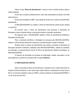 16
Clique na aba “Plano de Atendimento”, acesse o menu à direita da tela e clique a
opção desejada:
Enviar para correção (cadastramento), caso haja necessidade de ajuste a ser feita
pela escola ou;
Enviar para avaliação do MEC, caso esteja de acordo com o plano de atendimento
apresentado.
O MEC/SECADI/DPEE ao analisar o Plano de Atendimento poderá propor ajustes
ou aprová-lo.
No primeiro caso, o Plano de Atendimento será devolvido à Secretaria de
Educação a quem compete orientar a escola para efetuar os ajustes necessários.
No segundo caso, a SECADI/DPEE validará o Plano de Atendimento finalizado à
Secretaria de Educação.
Para a secretaria identificar a finalização do processo pelo MEC/SECADI/DPEE,
acesse o módulo Escola Acessível e selecione na janela Situação a opção Finalizada.
Quando todos os planos de atendimento das escolas vinculadas à Secretaria de
Educação estiverem finalizados (validados pelo MEC/SECADI/DPEE), caberá ao secretário
de educação o encaminhamento formal do Plano de Atendimento Global Consolidado, ao
MEC/SECADI/DPEE.
O histórico da tramitação do processo de elaboração, análise, aprovação e envio
para pagamento, poderá ser acompanhado na opção Histórico.
6. PRESTAÇÃO DE CONTAS
Após a execução do Plano de Atendimento, necessário para o desenvolvimento do
Programa Escola Acessível, à UEx desta ação caberá efetuar a prestação de contas junto a
EEx e as mesmas prestarão contas ao FNDE, conforme disposto na Resolução/CD/FNDE nº
10, de 18 de abril de 2013.
 