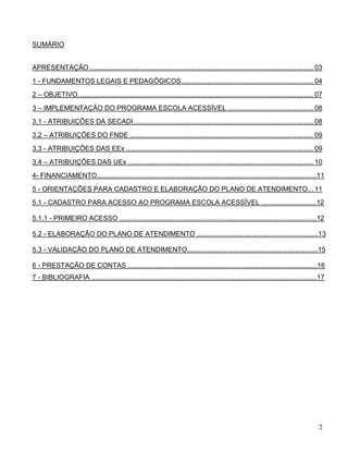 2
SUMÁRIO
APRESENTAÇÃO ..................................................................................................................... 03
1 - FUNDAMENTOS LEGAIS E PEDAGÓGICOS..................................................................... 04
2 – OBJETIVO........................................................................................................................... 07
3 – IMPLEMENTAÇÃO DO PROGRAMA ESCOLA ACESSÍVEL ............................................. 08
3.1 - ATRIBUIÇÕES DA SECADI.............................................................................................. 08
3.2 – ATRIBUIÇÕES DO FNDE ................................................................................................ 09
3.3 - ATRIBUIÇÕES DAS EEx .................................................................................................. 09
3.4 – ATRIBUIÇÕES DAS UEx ................................................................................................. 10
4- FINANCIAMENTO....................................................................................................................11
5 - ORIENTAÇÕES PARA CADASTRO E ELABORAÇÃO DO PLANO DE ATENDIMENTO... 11
5.1 - CADASTRO PARA ACESSO AO PROGRAMA ESCOLA ACESSÍVEL .............................12
5.1.1 - PRIMEIRO ACESSO ........................................................................................................12
5.2 - ELABORAÇÃO DO PLANO DE ATENDIMENTO ................................................................13
5.3 - VALIDAÇÃO DO PLANO DE ATENDIMENTO.....................................................................15
6 - PRESTAÇÃO DE CONTAS ....................................................................................................16
7 - BIBLIOGRAFIA .......................................................................................................................17
 