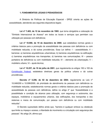 4
1. FUNDAMENTOS LEGAIS E PEDAGÓGICOS
A Diretoria de Políticas de Educação Especial - DPEE orienta as ações de
acessibilidade, atendendo aos seguintes dispositivos legais:
Lei nº 7.405, de 12 de novembro de 1985, que torna obrigatória a colocação do
"Símbolo Internacional de Acesso" em todos os locais e serviços que permitam sua
utilização por pessoas com deficiência;
Lei nº 10.098, de 19 de dezembro de 2000, que estabelece normas gerais e
critérios básicos para a promoção da acessibilidade das pessoas com deficiência ou com
mobilidade reduzida, e dá outras providências. Essa Lei define: I - acessibilidade; II –
barreiras: a) barreiras arquitetônicas urbanísticas; b) barreiras arquitetônicas na edificação;
c) barreiras arquitetônicas nos transportes; d) barreiras nas comunicações; III – pessoa
portadora de deficiência ou com mobilidade reduzida; IV – elemento da urbanização; V –
mobiliário urbano; VI – ajuda técnica;
Lei nº 10.257, de 10 de julho de 2001, que regulamenta os artigos 182 e 183 da
Constituição Federal, estabelece diretrizes gerais da política urbana e dá outras
providências;
Decreto nº 5.296, de 02 de dezembro de 2004, regulamenta as Leis nº
10.048/200 e 10.098/2000, dá prioridade de atendimento às pessoas com deficiência ou
mobilidade reduzida, estabelecendo normas gerais e critérios básicos para a promoção de
acessibilidade às pessoas com deficiência, define no artigo 2° que “Acessibilidade é a
possibilidade e condição de alcance para utilização, com segurança e autonomia, dos
espaços, mobiliários e equipamentos urbanos, das edificações, dos transportes e dos
sistemas e meios de comunicação, por pessoa com deficiência ou com mobilidade
reduzida”.
O Decreto supracitado define ainda que, “barreira é qualquer entrave ou obstáculo
que limite ou impeça o acesso, a liberdade de movimento e a circulação com segurança das
pessoas”. No artigo 24, afirma que:
 