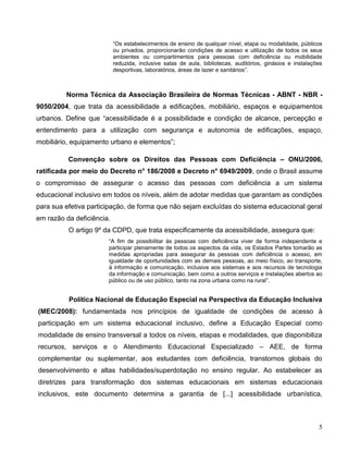 5
“Os estabelecimentos de ensino de qualquer nível, etapa ou modalidade, públicos
ou privados, proporcionarão condições de acesso e utilização de todos os seus
ambientes ou compartimentos para pessoas com deficiência ou mobilidade
reduzida, inclusive salas de aula, bibliotecas, auditórios, ginásios e instalações
desportivas, laboratórios, áreas de lazer e sanitários”.
Norma Técnica da Associação Brasileira de Normas Técnicas - ABNT - NBR -
9050/2004, que trata da acessibilidade a edificações, mobiliário, espaços e equipamentos
urbanos. Define que “acessibilidade é a possibilidade e condição de alcance, percepção e
entendimento para a utilização com segurança e autonomia de edificações, espaço,
mobiliário, equipamento urbano e elementos”;
Convenção sobre os Direitos das Pessoas com Deficiência – ONU/2006,
ratificada por meio do Decreto n° 186/2008 e Decreto n° 6949/2009, onde o Brasil assume
o compromisso de assegurar o acesso das pessoas com deficiência a um sistema
educacional inclusivo em todos os níveis, além de adotar medidas que garantam as condições
para sua efetiva participação, de forma que não sejam excluídas do sistema educacional geral
em razão da deficiência.
O artigo 9º da CDPD, que trata especificamente da acessibilidade, assegura que:
“A fim de possibilitar às pessoas com deficiência viver de forma independente e
participar plenamente de todos os aspectos da vida, os Estados Partes tomarão as
medidas apropriadas para assegurar às pessoas com deficiência o acesso, em
igualdade de oportunidades com as demais pessoas, ao meio físico, ao transporte,
à informação e comunicação, inclusive aos sistemas e aos recursos de tecnologia
da informação e comunicação, bem como a outros serviços e instalações abertos ao
público ou de uso público, tanto na zona urbana como na rural”.
Política Nacional de Educação Especial na Perspectiva da Educação Inclusiva
(MEC/2008): fundamentada nos princípios de igualdade de condições de acesso à
participação em um sistema educacional inclusivo, define a Educação Especial como
modalidade de ensino transversal a todos os níveis, etapas e modalidades, que disponibiliza
recursos, serviços e o Atendimento Educacional Especializado – AEE, de forma
complementar ou suplementar, aos estudantes com deficiência, transtornos globais do
desenvolvimento e altas habilidades/superdotação no ensino regular. Ao estabelecer as
diretrizes para transformação dos sistemas educacionais em sistemas educacionais
inclusivos, este documento determina a garantia de [...] acessibilidade urbanística,
 