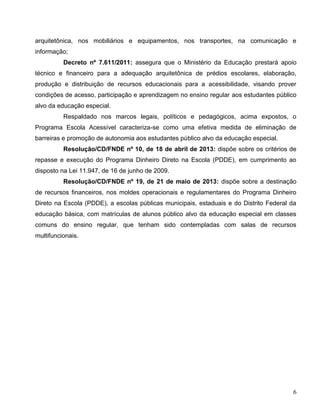 6
arquitetônica, nos mobiliários e equipamentos, nos transportes, na comunicação e
informação;
Decreto nº 7.611/2011: assegura que o Ministério da Educação prestará apoio
técnico e financeiro para a adequação arquitetônica de prédios escolares, elaboração,
produção e distribuição de recursos educacionais para a acessibilidade, visando prover
condições de acesso, participação e aprendizagem no ensino regular aos estudantes público
alvo da educação especial.
Respaldado nos marcos legais, políticos e pedagógicos, acima expostos, o
Programa Escola Acessível caracteriza-se como uma efetiva medida de eliminação de
barreiras e promoção de autonomia aos estudantes público alvo da educação especial.
Resolução/CD/FNDE nº 10, de 18 de abril de 2013: dispõe sobre os critérios de
repasse e execução do Programa Dinheiro Direto na Escola (PDDE), em cumprimento ao
disposto na Lei 11.947, de 16 de junho de 2009.
Resolução/CD/FNDE nº 19, de 21 de maio de 2013: dispõe sobre a destinação
de recursos financeiros, nos moldes operacionais e regulamentares do Programa Dinheiro
Direto na Escola (PDDE), a escolas públicas municipais, estaduais e do Distrito Federal da
educação básica, com matrículas de alunos público alvo da educação especial em classes
comuns do ensino regular, que tenham sido contempladas com salas de recursos
multifuncionais.
 