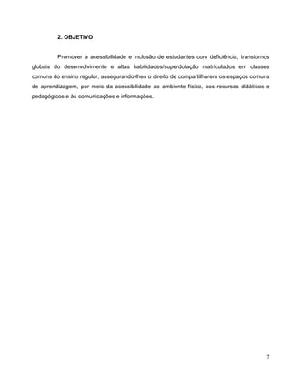 7
2. OBJETIVO
Promover a acessibilidade e inclusão de estudantes com deficiência, transtornos
globais do desenvolvimento e altas habilidades/superdotação matriculados em classes
comuns do ensino regular, assegurando-lhes o direito de compartilharem os espaços comuns
de aprendizagem, por meio da acessibilidade ao ambiente físico, aos recursos didáticos e
pedagógicos e às comunicações e informações.
 